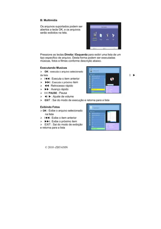 B: Multimídia

Os arquivos suportados podem ser
abertos a tecla OK, e os arquivos
serão exibidos na tela.




Pressione as teclas Direita / Esquerda para exibir uma lista de um
tipo especifico de arquivo. Desta forma podem ser executadas
músicas, fotos e filmes conforme descrição abaixo.

Executando Musicas
     OK : executa o arquivo selecionado
da lista                                                             :
     I    : Executa o item anterior
         I : Executa o próximo item
         : Retrocesso rápido
          : Avanço rápido
   I I / PAUSE : Pausa
       / : Ajuste de volume
   EXIT : Sai do modo de execução e retorna para a lista

Exibindo Fotos
  OK : Exibe o arquivo selecionado
     na lista
    I     : Exibe o item anterior
        I : Exibe o próximo item
    EXIT : Sai do modo de exibição
e retorna para a lista




    © 2010 -ZBT-650N
 