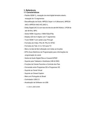 1. Referência
1.1 Características
- Padrão ISDB-TB, recepção de sinal digital terrestre aberto，
 recepção de 13 segmentos
- Decodificação de Áudio: MPEG-2 layer I e II (Musicam), MPEG4
 AAC e MPEG4 AAC-HE (AAC+),
- Dolby Digital (AC-3) com taxa de bits de até 640 Kbits/s, LPCM de
 até 48 KHz, MP3.
- Saída HDMI: Suporte a 1080i/720p/576p
- Display LED de 4 dígitos com 7 segmentos
- Tuner ISDB-T com saída Loop-Through
- Formatos de Vídeo: PAL-M, PAL-N, NTSC
- Formatos de Tela: 4:3 e 16:9 para TV
- Menu na tela de fácil utilização com todas as funções
- EPG (Guia Eletrônico de Programação) para informações da
 programação do canal.
- Saída de Áudio Digital Ótica e Coaxial S/PDIF.
- Suporte para Teletexto e Subtítulos (VBI & OSD)
- Funções de Canais Favoritos e Controle dos Pais
- Conversão entre Programas SD e Programas HD
- Suporte ao Canal Virtual
- Suporte ao Closed Caption
- Menu em Português do Brasil
- Controlador USB 2.0
- Atualização de Software via USB

    © 2010 -ZBT-650N
 
