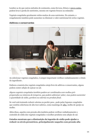 3/6
Lembre-se de que outros métodos de cozimento, como fervura, fritura e micro-ondas,
podem levar à perda de nutrientes, mesmo em vegetais frescos ou enlatados
Vegetais congelados geralmente retêm muitos de seus nutrientes. No entanto, o
congelamento também pode aumentar ou diminuir o valor nutricional de certos vegetais.
Aditivos e conservantes
Ao selecionar vegetais congelados, é sempre importante verificar cuidadosamente o rótulo
do ingrediente .
Embora a maioria dos vegetais congelados esteja livre de aditivos e conservantes, alguns
podem conter adição de açúcar ou sal.
Alguns vegetais congelados também podem ser combinados com molhos pré-
preparados ou misturas de temperos, que podem adicionar sabor, mas podem aumentar
a quantidade de sódio, gordura ou calorias no produto final.
Se você está tentando reduzir calorias ou perder peso , pode pular legumes congelados
que contêm coberturas de alto teor calórico, como manteiga de alho, molho de queijo ou
molho.
Além disso, aqueles com pressão alta também podem verificar cuidadosamente o
conteúdo de sódio dos vegetais congelados e escolher produtos sem adição de sal.
Estudos mostram que a diminuição da ingestão de sódio pode ajudar a
reduzir os níveis pressóricos, principalmente naqueles com pressão alta
 