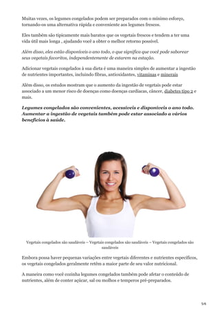 5/6
Muitas vezes, os legumes congelados podem ser preparados com o mínimo esforço,
tornando-os uma alternativa rápida e conveniente aos legumes frescos.
Eles também são tipicamente mais baratos que os vegetais frescos e tendem a ter uma
vida útil mais longa , ajudando você a obter o melhor retorno possível.
Além disso, eles estão disponíveis o ano todo, o que significa que você pode saborear
seus vegetais favoritos, independentemente de estarem na estação.
Adicionar vegetais congelados à sua dieta é uma maneira simples de aumentar a ingestão
de nutrientes importantes, incluindo fibras, antioxidantes, vitaminas e minerais
Além disso, os estudos mostram que o aumento da ingestão de vegetais pode estar
associado a um menor risco de doenças como doenças cardíacas, câncer, diabetes tipo 2 e
mais.
Legumes congelados são convenientes, acessíveis e disponíveis o ano todo.
Aumentar a ingestão de vegetais também pode estar associado a vários
benefícios à saúde.
Vegetais congelados são saudáveis – Vegetais congelados são saudáveis – Vegetais congelados são
saudáveis
Embora possa haver pequenas variações entre vegetais diferentes e nutrientes específicos,
os vegetais congelados geralmente retêm a maior parte de seu valor nutricional.
A maneira como você cozinha legumes congelados também pode afetar o conteúdo de
nutrientes, além de conter açúcar, sal ou molhos e temperos pré-preparados.
 