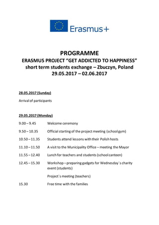 PROGRAMME
ERASMUS PROJECT “GET ADDICTED TO HAPPINESS”
short term students exchange – Zbuczyn, Poland
29.05.2017 – 02.06.2017
28.05.2017 (Sunday)
Arrivalof participants
29.05.2017 (Monday)
9.00 – 9.45 Welcome ceremony
9.50 – 10.35 Official starting of the project meeting (schoolgym)
10.50 –11.35 Students attend lessons with their Polish hosts
11.10 –11.50 A visit to the Municipality Office – meeting the Mayor
11.55 –12.40 Lunch for teachers and students (schoolcanteen)
12.45 –15.30 Workshop –preparing gadgets for Wednesday`s charity
event (students)
Project`s meeting (teachers)
15.30 Free time with the families
 