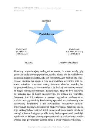 ZBUDUJ SWÓJ WIZERUNEK – darmowy fragment – Złote Myśli
Rafał Dorobek                                                             ● str. 10




                                   SZCZERE




                                Pochlebstwa




   ZWIĄZANE                                                          ZWIĄZANE
  Z CZYSTYMI                                                      Z N ASZĄ WIEDZĄ
  INTENCJAMI                                                        O ODBIORCY



                REALNE                                    NIEPOWTARZALNE



Pierwszą i najważniejszą cechą jest szczerość, bo nawet wtedy, gdy
pozostałe cechy zostaną spełnione, rzadko zdarza się, że pochlebstwo
odnosi zamierzony skutek, gdy jest nieszczere. Aby zadbać o tę właś-
ciwość, musimy być spójni z tym, co mówiliśmy wcześniej, jeśli bo-
wiem mówimy sprzeczne rzeczy (czasem chwaląc wysoką in-
teligencję odbiorcy, czasem mówiąc o jej braku), zostaniemy uznani
za kogoś niekonsekwentnego i niespójnego. Może to być podstawą
do uznania nas za kogoś nieszczerego. To jednak nie wszystko.
Szczerość jest też związana z naszym wyglądem, zachowaniem,
a także z wiarygodnością. Powinniśmy sprawiać wrażenie osoby zde-
cydowanej, konkretnej i nie powinniśmy wykonywać niekon-
trolowanych ruchów ani okazywać zdenerwowania. Jeżeli nie da się
tego uniknąć lub ograniczyć, jeżeli naszego zdenerwowania nie da się
usunąć w żaden dostępny sposób, lepiej będzie spróbować przełożyć
spotkanie, na którym chcemy zaprezentować się w określony sposób.
Oprócz tego powinniśmy zadbać także o swój wygląd zewnętrzny –


                  Copyright by Wydawnictwo Złote Myśli & Rafał Dorobek
 