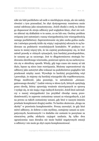 ZBUDUJ SWÓJ WIZERUNEK – darmowy fragment – Złote Myśli
Rafał Dorobek                                                          ● str. 11




nikt nie lubi pochlebstw od osób w niechlujnym stroju, ale nie należy
również z tym przesadzać, bo zbyt dystyngowany rozmówca może
zostać odebrany jako nieautentyczny. Jeżeli chodzi o strój, to dobrze
go dopasować do stroju odbiorcy pod względem klasy, choć nie wol-
no ubierać się dokładnie w to samo, co on lub ona. Osobny problem
związany jest natomiast z naszą wiarygodnością (nie wiarygodnością
samego pochlebstwa). Zaprezentowanie się jako osoba godna zaufa-
nia i mówiąca prawdę ściśle się wiążą i najczęściej odczucia te są bu-
dowane na podstawie wcześniejszych kontaktów. W praktyce oz-
nacza to mniej więcej tyle, że im częściej przekonujemy się, że ktoś
mówił prawdę w różnych sytuacjach, tym bardziej prawdopodobne,
że uznamy go za szczerego. Jest to długoterminowa strategia bu-
dowania określonego wizerunku, ponieważ opiera się na zachowywa-
niu się w określony sposób. Wtedy, gdy tego czasu nie mamy aż tak
dużo, lepsze są nieco inne rozwiązania. Możemy zaprezentować się
odbiorcy jako autorytet albo wskazać na podobieństwo poglądów lub
przekonań między nami. Wywołuje to bardziej przyjacielską więź
i powoduje, że stajemy się bardziej wiarygodni dla współtowarzysza.
Druga możliwość, jaka pozostaje, to zatrudnienie „niezaan-
gażowanego doradcy”. Ludzie wierzą w słowa tych, których spotykają
przez chwilę, którzy sprawiają wrażenie niezwiązanych ze sprawą
i wydaje się, że nie mają z tego żadnych korzyści. Jeżeli ktoś zaświad-
czy o naszej wiarygodności (na przykład chwaląc naszą praw-
domówność), to zapewne zostaniemy uznani za wiarygodnych, a już
na pewno za takich zostaniemy uznani, gdy ktoś w naszym imieniu
przekaże komplement drugiej osobie. To bardzo skuteczna „droga na
skróty” w prawieniu komplementów. Proszę zauważyć, że gdy ktoś
mówi odbiorcy, że dobrze o nim myślimy, zostajemy uznani za sym-
patycznych, bezstronnych i w dodatku nie zostanie to poczytane za
nieuczciwą próbę zdobycia czyjegoś zaufania. Są tylko dwa
ograniczenia: nasz doradca nie może budzić negatywnych emocji
u odbiorcy i nie może go zbyt często komplementować.


                Copyright by Wydawnictwo Złote Myśli & Rafał Dorobek
 