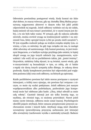 ZBUDUJ SWÓJ WIZERUNEK – darmowy fragment – Złote Myśli
Rafał Dorobek                                                          ● str. 13




Odwrotnie powinniśmy postępować wtedy, kiedy komuś nie idzie
zbyt dobrze, to znaczy wówczas, gdy np. dostałby Złotą Malinę przyz-
nawaną najgorszemu aktorowi w danym roku lub jakiś polski
odpowiednik tej nagrody. Jeżeli odbiorcy wybitnie coś się nie udało,
lepiej zmienić od razu temat i powiedzieć, że w czymś innym jest do-
bry, a to nie było takie ważne. W sytuacji, gdy do sukcesu zabrakło
niewiele, można zwrócić uwagę na tendencyjność sędziów i na zmi-
enność losu, który sprzyjał innym („Oni po prostu mieli szczęście”).
W tym wypadku realność polega na ścisłym związku między tym, co
wiemy, a tym, co mówimy, bo gdy tego związku nie ma, to nastąpi
efekt odwrotny od zamierzonego. Gdy komuś powiemy, że jest świet-
nym biegaczem, a w każdym wyścigu przybiega jako ostatni, to lepiej
skupić uwagę na jego innych zaletach (np. zaangażowaniu, wytr-
wałości i sile woli) niż na pochlebstwie takim, jak: „jesteś świetny”.
Oczywiście, niektórzy lubią słyszeć, że są świetni, nawet wtedy, gdy
w rzeczywistości są beznadziejni w tym, co robią, ale ci ludzie
z reguły nie darzą innych sympatią tylko dlatego, że usłyszą słowa
pochwały. Każdy komplement powinien być odpowiedni pod wzglę-
dem poziomu (siły) oraz cech odbiorcy, na których go opieramy.

Każde pochlebstwo powinno być także mocno powiązane z czystymi
intencjami, a ściślej rzecz ujmując, nie powinno być związane z ni-
czym, co może się wydać podejrzane. Jeżeli odbiorca jest naszym
współpracownikiem albo podwładnym, pochwalenie jego kompe-
tencji może być odebrane jako hasło: „Chcę, żebyś odwalił za mnie
całą robotę”. Czystość intencji jest nie tylko kwestią tego, co
myślimy, ale również tego, co możemy przewidzieć. Nawet jeżeli
mamy czyste intencje, odbiorca może uznać inaczej. Psychologowie
określili pojęcie atrybucji, które oznacza przypisywanie przyczyn za-
chowaniom swoim i innych ludzi. Atrybucje mogą mieć charakter
wewnętrzny (przewidywaną przyczyną zachowania jest intencja)
albo zewnętrzny (zachowanie wynika z zaistniałej sytuacji). Badacze


                Copyright by Wydawnictwo Złote Myśli & Rafał Dorobek
 