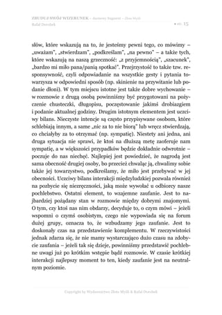 ZBUDUJ SWÓJ WIZERUNEK – darmowy fragment – Złote Myśli
Rafał Dorobek                                                          ● str. 15




słów, które wskazują na to, że jesteśmy pewni tego, co mówimy –
„uważam”, „stwierdzam”, „podkreślam”, „na pewno” – a także tych,
które wskazują na naszą grzeczność: „z przyjemnością”, „szacunek”,
„bardzo mi miło pana/panią spotkać”. Przejrzystość to także tzw. re-
sponsywność, czyli odpowiadanie na wszystkie gesty i pytania to-
warzysza w odpowiedni sposób (np. skinienie na przywitanie lub po-
danie dłoni). W tym miejscu istotne jest także dobre wychowanie –
w rozmowie z drugą osobą powinniśmy być przygotowani na poży-
czenie chusteczki, długopisu, poczęstowanie jakimś drobiazgiem
i podanie aktualnej godziny. Drugim istotnym elementem jest uczci-
wy bilans. Nieczyste intencje są często przypisywane osobom, które
schlebiają innym, a same „nic za to nie biorą” lub wręcz stwierdzają,
co chciałyby za to otrzymać (np. sympatię). Niestety ani jedna, ani
druga sytuacja nie sprawi, że ktoś na dłuższą metę zaoferuje nam
sympatię, a w większości przypadków będzie dokładnie odwrotnie –
poczuje do nas niechęć. Najlepiej jest powiedzieć, że nagrodą jest
sama obecność drugiej osoby, bo przecież chwaląc ją, chwalimy sobie
także jej towarzystwo, podkreślamy, że miło jest przebywać w jej
obecności. Uczciwy bilans interakcji międzyludzkiej pozwala również
na pozbycie się niezręczności, jaką może wywołać u odbiorcy nasze
pochlebstwo. Ostatni element, to wzajemne zaufanie. Jest to na-
jbardziej pożądany stan w rozmowie między dobrymi znajomymi.
O tym, czy ktoś nas nim obdarzy, decyduje to, o czym mówi – jeżeli
wspomni o czymś osobistym, czego nie wypowiada się na forum
dużej grupy, oznacza to, że wzbudzamy jego zaufanie. Jest to
doskonały czas na przedstawienie komplementu. W rzeczywistości
jednak zdarza się, że nie mamy wystarczająco dużo czasu na zdoby-
cie zaufania – jeżeli tak się dzieje, powinniśmy przedstawić pochleb-
ne uwagi już po krótkim wstępie bądź rozmowie. W czasie krótkiej
interakcji najlepszy moment to ten, kiedy zaufanie jest na neutral-
nym poziomie.



                Copyright by Wydawnictwo Złote Myśli & Rafał Dorobek
 