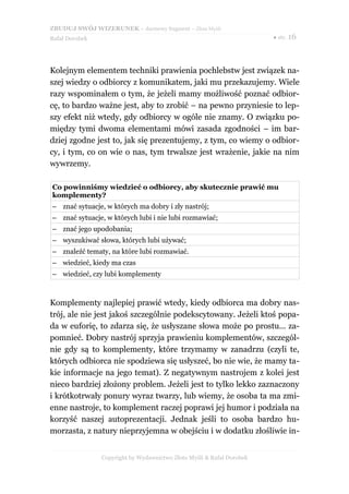 ZBUDUJ SWÓJ WIZERUNEK – darmowy fragment – Złote Myśli
Rafał Dorobek                                                          ● str. 16




Kolejnym elementem techniki prawienia pochlebstw jest związek na-
szej wiedzy o odbiorcy z komunikatem, jaki mu przekazujemy. Wiele
razy wspominałem o tym, że jeżeli mamy możliwość poznać odbior-
cę, to bardzo ważne jest, aby to zrobić – na pewno przyniesie to lep-
szy efekt niż wtedy, gdy odbiorcy w ogóle nie znamy. O związku po-
między tymi dwoma elementami mówi zasada zgodności – im bar-
dziej zgodne jest to, jak się prezentujemy, z tym, co wiemy o odbior-
cy, i tym, co on wie o nas, tym trwalsze jest wrażenie, jakie na nim
wywrzemy.

Co powinniśmy wiedzieć o odbiorcy, aby skutecznie prawić mu
komplementy?
– znać sytuacje, w których ma dobry i zły nastrój;
– znać sytuacje, w których lubi i nie lubi rozmawiać;
– znać jego upodobania;
– wyszukiwać słowa, których lubi używać;
– znaleźć tematy, na które lubi rozmawiać.
– wiedzieć, kiedy ma czas
– wiedzieć, czy lubi komplementy



Komplementy najlepiej prawić wtedy, kiedy odbiorca ma dobry nas-
trój, ale nie jest jakoś szczególnie podekscytowany. Jeżeli ktoś popa-
da w euforię, to zdarza się, że usłyszane słowa może po prostu... za-
pomnieć. Dobry nastrój sprzyja prawieniu komplementów, szczegól-
nie gdy są to komplementy, które trzymamy w zanadrzu (czyli te,
których odbiorca nie spodziewa się usłyszeć, bo nie wie, że mamy ta-
kie informacje na jego temat). Z negatywnym nastrojem z kolei jest
nieco bardziej złożony problem. Jeżeli jest to tylko lekko zaznaczony
i krótkotrwały ponury wyraz twarzy, lub wiemy, że osoba ta ma zmi-
enne nastroje, to komplement raczej poprawi jej humor i podziała na
korzyść naszej autoprezentacji. Jednak jeśli to osoba bardzo hu-
morzasta, z natury nieprzyjemna w obejściu i w dodatku złośliwie in-


                Copyright by Wydawnictwo Złote Myśli & Rafał Dorobek
 