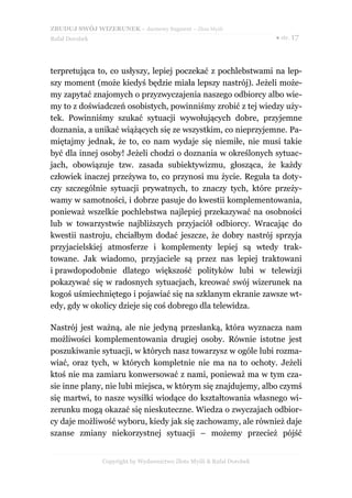 ZBUDUJ SWÓJ WIZERUNEK – darmowy fragment – Złote Myśli
Rafał Dorobek                                                          ● str. 17




terpretująca to, co usłyszy, lepiej poczekać z pochlebstwami na lep-
szy moment (może kiedyś będzie miała lepszy nastrój). Jeżeli może-
my zapytać znajomych o przyzwyczajenia naszego odbiorcy albo wie-
my to z doświadczeń osobistych, powinniśmy zrobić z tej wiedzy uży-
tek. Powinniśmy szukać sytuacji wywołujących dobre, przyjemne
doznania, a unikać wiążących się ze wszystkim, co nieprzyjemne. Pa-
miętajmy jednak, że to, co nam wydaje się niemiłe, nie musi takie
być dla innej osoby! Jeżeli chodzi o doznania w określonych sytuac-
jach, obowiązuje tzw. zasada subiektywizmu, głosząca, że każdy
człowiek inaczej przeżywa to, co przynosi mu życie. Reguła ta doty-
czy szczególnie sytuacji prywatnych, to znaczy tych, które przeży-
wamy w samotności, i dobrze pasuje do kwestii komplementowania,
ponieważ wszelkie pochlebstwa najlepiej przekazywać na osobności
lub w towarzystwie najbliższych przyjaciół odbiorcy. Wracając do
kwestii nastroju, chciałbym dodać jeszcze, że dobry nastrój sprzyja
przyjacielskiej atmosferze i komplementy lepiej są wtedy trak-
towane. Jak wiadomo, przyjaciele są przez nas lepiej traktowani
i prawdopodobnie dlatego większość polityków lubi w telewizji
pokazywać się w radosnych sytuacjach, kreować swój wizerunek na
kogoś uśmiechniętego i pojawiać się na szklanym ekranie zawsze wt-
edy, gdy w okolicy dzieje się coś dobrego dla telewidza.

Nastrój jest ważną, ale nie jedyną przesłanką, która wyznacza nam
możliwości komplementowania drugiej osoby. Równie istotne jest
poszukiwanie sytuacji, w których nasz towarzysz w ogóle lubi rozma-
wiać, oraz tych, w których kompletnie nie ma na to ochoty. Jeżeli
ktoś nie ma zamiaru konwersować z nami, ponieważ ma w tym cza-
sie inne plany, nie lubi miejsca, w którym się znajdujemy, albo czymś
się martwi, to nasze wysiłki wiodące do kształtowania własnego wi-
zerunku mogą okazać się nieskuteczne. Wiedza o zwyczajach odbior-
cy daje możliwość wyboru, kiedy jak się zachowamy, ale również daje
szanse zmiany niekorzystnej sytuacji – możemy przecież pójść


                Copyright by Wydawnictwo Złote Myśli & Rafał Dorobek
 