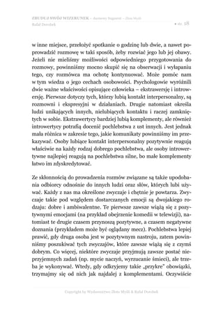 ZBUDUJ SWÓJ WIZERUNEK – darmowy fragment – Złote Myśli
Rafał Dorobek                                                          ● str. 18




w inne miejsce, przełożyć spotkanie o godzinę lub dwie, a nawet po-
prowadzić rozmowę w taki sposób, żeby rozwiać jego lub jej obawy.
Jeżeli nie mieliśmy możliwości odpowiedniego przygotowania do
rozmowy, powinniśmy mocno skupić się na obserwacji i wyłapaniu
tego, czy rozmówca ma ochotę kontynuować. Może pomóc nam
w tym wiedza o jego cechach osobowości. Psychologowie wyróżnili
dwie ważne właściwości opisujące człowieka – ekstrawersję i introw-
ersję. Pierwsze dotyczy tych, którzy lubią kontakt interpersonalny, są
rozmowni i ekspresyjni w działaniach. Drugie natomiast określa
ludzi unikających innych, nielubiących kontaktu i raczej zamknię-
tych w sobie. Ekstrawertycy bardziej lubią komplementy, ale również
introwertycy potrafią docenić pochlebstwa z ust innych. Jest jednak
mała różnica w zakresie tego, jakie komunikaty powinniśmy im prze-
kazywać. Osoby lubiące kontakt interpersonalny pozytywnie reagują
właściwie na każdy rodzaj dobrego pochlebstwa, ale osoby intrower-
tywne najlepiej reagują na pochlebstwa silne, bo małe komplementy
łatwo im zdyskredytować.

Ze skłonnością do prowadzenia rozmów związane są także upodoba-
nia odbiorcy odnośnie do innych ludzi oraz słów, których lubi uży-
wać. Każdy z nas ma określone zwyczaje i chętnie je powtarza. Zwy-
czaje takie pod względem dostarczanych emocji są dwojakiego ro-
dzaju: dobre i ambiwalentne. Te pierwsze zawsze wiążą się z pozy-
tywnymi emocjami (na przykład obejrzenie komedii w telewizji), na-
tomiast te drugie czasem przynoszą pozytywne, a czasem negatywne
doznania (przykładem może być oglądany mecz). Pochlebstwa lepiej
prawić, gdy druga osoba jest w pozytywnym nastroju, zatem powin-
niśmy poszukiwać tych zwyczajów, które zawsze wiążą się z czymś
dobrym. Co więcej, niektóre zwyczaje przyjmują zawsze postać nie-
przyjemnych zadań (np. mycie naczyń, wyrzucanie śmieci), ale trze-
ba je wykonywać. Wtedy, gdy odkryjemy takie „przykre” obowiązki,
trzymajmy się od nich jak najdalej z komplementami. Oczywiście


                Copyright by Wydawnictwo Złote Myśli & Rafał Dorobek
 