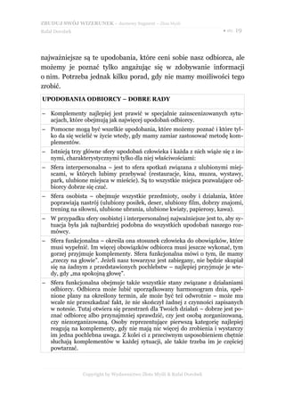 ZBUDUJ SWÓJ WIZERUNEK – darmowy fragment – Złote Myśli
Rafał Dorobek                                                          ● str. 19




najważniejsze są te upodobania, które ceni sobie nasz odbiorca, ale
możemy je poznać tylko angażując się w zdobywanie informacji
o nim. Potrzeba jednak kilku porad, gdy nie mamy możliwości tego
zrobić.
UPODOBANIA ODBIORCY – DOBRE RADY

– Komplementy najlepiej jest prawić w specjalnie zainscenizowanych sytu-
  acjach, które obejmują jak najwięcej upodobań odbiorcy.
– Pomocne mogą być wszelkie upodobania, które możemy poznać i które tyl-
  ko da się wcielić w życie wtedy, gdy mamy zamiar zastosować metodę kom-
  plementów.
– Istnieją trzy główne sfery upodobań człowieka i każda z nich wiąże się z in-
  nymi, charakterystycznymi tylko dla niej właściwościami:
– Sfera interpersonalna – jest to sfera spotkań związana z ulubionymi miej-
  scami, w których lubimy przebywać (restauracje, kina, muzea, wystawy,
  park, ulubione miejsca w mieście). Są to wszystkie miejsca pozwalające od-
  biorcy dobrze się czuć.
– Sfera osobista – obejmuje wszystkie przedmioty, osoby i działania, które
  poprawiają nastrój (ulubiony posiłek, deser, ulubiony film, dobrzy znajomi,
  trening na siłowni, ulubione ubrania, ulubione kwiaty, papierosy, kawa).
– W przypadku sfery osobistej i interpersonalnej najważniejsze jest to, aby sy-
  tuacja była jak najbardziej podobna do wszystkich upodobań naszego roz-
  mówcy.
– Sfera funkcjonalna – określa ona stosunek człowieka do obowiązków, które
  musi wypełnić. Im więcej obowiązków odbiorca musi jeszcze wykonać, tym
  gorzej przyjmuje komplementy. Sfera funkcjonalna mówi o tym, ile mamy
  „rzeczy na głowie”. Jeżeli nasz towarzysz jest zabiegany, nie będzie skupiał
  się na żadnym z przedstawionych pochlebstw – najlepiej przyjmuje je wte-
  dy, gdy „ma spokojną głowę”.
– Sfera funkcjonalna obejmuje także wszystkie stany związane z działaniami
  odbiorcy. Odbiorca może lubić uporządkowany harmonogram dnia, speł-
  nione plany na określony termin, ale może być też odwrotnie – może mu
  wcale nie przeszkadzać fakt, że nie skończył żadnej z czynności zapisanych
  w notesie. Tutaj otwiera się przestrzeń dla Twoich działań – dobrze jest po-
  znać odbiorcę albo przynajmniej sprawdzić, czy jest osobą zorganizowaną,
  czy niezorganizowaną. Osoby reprezentujące pierwszą kategorię najlepiej
  reagują na komplementy, gdy nie mają nic więcej do zrobienia i wystarczy
  im jedna pochlebna uwaga. Z kolei ci z przeciwnym usposobieniem chętnie
  słuchają komplementów w każdej sytuacji, ale także trzeba im je częściej
  powtarzać.



                Copyright by Wydawnictwo Złote Myśli & Rafał Dorobek
 
