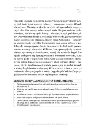 ZBUDUJ SWÓJ WIZERUNEK – darmowy fragment – Złote Myśli
                                                                       ● str.
Rafał Dorobek
                                                                        20



Podobnie ważnym elementem, na którym powinniśmy skupić uwa-
gę, jest także język naszego odbiorcy i szczególne zwroty, których
lubi używać. Niestety, obejmuje to także różnego rodzaju wulgary-
zmy i obraźliwe zwroty wobec innych osób. Nie jest to dobra cecha
człowieka, ale lubimy tych, którzy... obrażają innych podobnie jak
my. Oczywiście tendencja ta występuje tylko wtedy, gdy rzeczywiście
mamy skłonność do obrażania innych ludzi. Generalnie – czujemy
się dobrze, kiedy wszystkie towarzyszące nam osoby mówią w po-
dobny do naszego sposób. Ma to duże znaczenie dla kwestii prezen-
towania własnego wizerunku. Odbiorca, który posługuje się prostym,
niezbyt wyszukanym słownictwem, raczej nie zrozumie kogoś, kto
będzie posługiwał się dystyngowanymi i złożonymi zwrotami, a już
na pewno poda w wątpliwość dobrą wolę takiego pochlebcy. Staraj-
my się zatem dopasować do rozmówcy. Choć z drugiej strony – nie
traćmy siebie. Jeżeli różnica jest duża, postarajmy się zrobić kroczek
w stronę drugiej osoby – używajmy kilku prostszych słów w towarzy-
stwie osób ich używających, a wobec „wygadanych” odbiorców przy-
gotujmy sobie zawczasu zestaw mądrzejszych sentencji.

JĘZYK ODBIORCY A JĘZYK NADAWCY KOMPLEMENTÓW
– Najlepszym rozwiązaniem jest używanie podobnego słownictwa (ale nie
  identycznego).
– Możemy pochwalić wyszukane słowa i uwagi, które wypowiada nasz roz-
  mówca.
– Pochlebstwa muszą być zrozumiałe, czyli dostosowane do języka odbiorcy.
– Nie należy używać wulgarnych sformułowań lub przekleństw.
– Obowiązkiem jest używanie wszelkich zwrotów grzecznościowych: proszę,
  dziękuję, dzień dobry itp. Komplement z ust dobrze wychowanej osoby
  brzmi bardziej wiarygodnie.




                Copyright by Wydawnictwo Złote Myśli & Rafał Dorobek
 