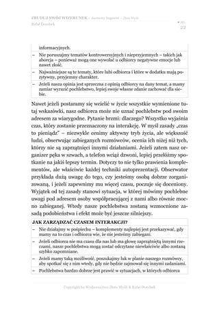 ZBUDUJ SWÓJ WIZERUNEK – darmowy fragment – Złote Myśli
                                                                        ● str.
Rafał Dorobek
                                                                           22


    informacyjnych.
– Nie poruszajmy tematów kontrowersyjnych i nieprzyjemnych – takich jak
  aborcja – ponieważ mogą one wywołać u odbiorcy negatywne emocje lub
  nawet złość.
– Najważniejsze są te tematy, które lubi odbiorca i które w dodatku mają po-
  zytywny, przyjemny charakter.
– Jeżeli nasza opinia jest sprzeczna z opinią odbiorcy na dany temat, a mamy
  zamiar wyrazić pochlebstwo, lepiej swoje własne zdanie zachować dla sie-
  bie.

Nawet jeżeli postaramy się wcielić w życie wszystkie wymienione tu-
taj wskazówki, nasz odbiorca może nie uznać pochlebstw pod swoim
adresem za wiarygodne. Pytanie brzmi: dlaczego? Wszystko wyjaśnia
czas, który zostanie przeznaczony na interakcję. W myśl zasady „czas
to pieniądz” – niezwykle cenimy aktywny tryb życia, ale większość
ludzi, obserwując zabieganych rozmówców, ocenia ich niżej niż tych,
którzy nie są zaprzątnięci innymi działaniami. Jeżeli zatem nasz or-
ganizer pęka w szwach, a telefon wciąż dzwoni, lepiej przełóżmy spo-
tkanie na jakiś lepszy termin. Dotyczy to nie tylko prawienia komple-
mentów, ale właściwie każdej techniki autoprezentacji. Obserwator
przykłada dużą uwagę do tego, czy jesteśmy osobą dobrze zorgani-
zowaną, i jeżeli zapewnimy mu więcej czasu, poczuje się doceniony.
Wyjątek od tej zasady stanowi sytuacja, w której mówimy pochlebne
uwagi pod adresem osoby współpracującej z nami albo równie moc-
no zabieganej. Wtedy nasze pochlebstwa zostaną wzmocnione za-
sadą podobieństwa i efekt może być jeszcze silniejszy.
JAK ZARZĄDZAĆ CZASEM INTERAKCJI?
– Nie działajmy w pośpiechu – komplementy najlepiej jest przekazywać, gdy
  mamy na to czas i odbiorca wie, że nie jesteśmy zabiegani.
– Jeżeli odbiorca nie ma czasu dla nas lub ma głowę zaprzątniętą innymi rze-
  czami, nasze pochlebstwa mogą zostać odczytane niewłaściwie albo zostaną
  szybko zapomniane.
– Jeżeli mamy taką możliwość, poszukajmy luk w planie naszego rozmówcy,
  aby spotkać się z nim wtedy, gdy nie będzie zajmował się innymi zadaniami.
– Pochlebstwa bardzo dobrze jest prawić w sytuacjach, w których odbiorca


                Copyright by Wydawnictwo Złote Myśli & Rafał Dorobek
 