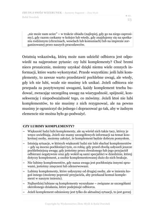 ZBUDUJ SWÓJ WIZERUNEK – darmowy fragment – Złote Myśli
                                                                           ● str.
Rafał Dorobek
                                                                            23


    „nie może nam uciec” – w trakcie obiadu (najlepiej, gdy go na niego zaprosi-
    my), gdy razem czekamy w kolejce lub wtedy, gdy znajdujemy się na spotka-
    niu rodzinnym (chrzcinach, weselach lub komuniach) lub na imprezie zor-
    ganizowanej przez naszych pracodawców.


Ostatnią wskazówką, którą może nam udzielić odbiorca jest odpo-
wiedź na najprostsze pytanie: czy lubi komplementy? Choć brzmi
nieco prozaicznie, możemy uzyskać dzięki niemu wiele cennych in-
formacji, które warto wykorzystać. Przede wszystkim: jeśli lubi kom-
plementy, to zawsze warto przedstawić pochlebne uwagi, ale wtedy,
gdy ich nie lubi, wcale nie musimy ich unikać. Jeżeli odbiorca nie
przepada za pozytywnymi uwagami, każdy komplement trzeba bu-
dować, zwracając szczególną uwagę na wiarygodność, spójność, kon-
sekwencję i niepodważalność tego, co mówimy. Jeżeli ktoś nie lubi
komplementów, to nie musimy z nich rezygnować, ale na pewno
musimy je ograniczyć do jednego i dopracować go tak, aby w żadnym
elemencie nie można było go podważyć.


CZY LUBIMY KOMPLEMENTY?
– Większość ludzi lubi komplementy, ale są wśród nich także tacy, którzy je
  wręcz uwielbiają. Jeżeli nie mamy szczegółowych informacji na temat kon-
  kretnej osoby, możemy założyć, że komplement będzie dobrym pomysłem.
– Istnieją sytuacje, w których większość ludzi nie lubi słuchać komplementów
  – gdy są mocno pochłonięci tym, co robią; gdy przed chwilą usłyszeli jeszcze
  pochlebniejszą uwagę; gdy jesteśmy przez chwalonego lub jego przyjaciół
  odbierani negatywnie oraz gdy wokół są sami specjaliści w dziedzinie, której
  dotyczy komplement, a osobie komplementowanej dużo do nich brakuje.
– Nie lubimy komplementów, gdy nasza uwaga jest pochłonięta innymi spra-
  wami, jesteśmy zmęczeni lub zdenerwowani.
– Lubimy komplementy, które usłyszymy od drugiej osoby, ale w imieniu ko-
  goś innego (możemy poprosić przyjaciela, aby przekazał komuś komple-
  ment w naszym imieniu).
– Najbardziej lubiane są komplementy wyszukane – związane ze szczegółami
  określonego działania, które podejmuje odbiorca.
– Jeżeli komplement odniesiony jest tylko do aktualnej sytuacji, to jest gorzej


                Copyright by Wydawnictwo Złote Myśli & Rafał Dorobek
 