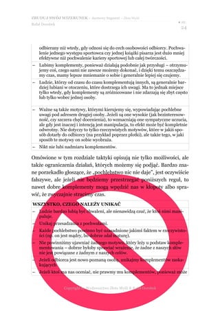 ZBUDUJ SWÓJ WIZERUNEK – darmowy fragment – Złote Myśli
                                                                           ● str.
Rafał Dorobek
                                                                            24


    odbierany niż wtedy, gdy odnosi się do cech osobowości odbiorcy. Pochwa-
    lenie jednego występu sportowca czy jednej książki pisarza jest dużo mniej
    efektywne niż pochwalenie kariery sportowej lub całej twórczości.
– Lubimy komplementy, ponieważ działają podobnie jak przysługi – otrzymu-
  jemy coś, czego sami nie zawsze możemy dokonać, i dzięki temu oszczędza-
  my czas, mamy lepsze mniemanie o sobie i generalnie lepiej się czujemy.
– Ludzie, którzy od czasu do czasu komplementują innych, są generalnie bar-
  dziej lubiani w otoczeniu, które dostrzega ich uwagi. Ma to jednak miejsce
  tylko wtedy, gdy komplementy są zróżnicowane i nie zdarzają się zbyt często
  lub tylko wobec jednej osoby.

– Ważne są także motywy, którymi kierujemy się, wypowiadając pochlebne
  uwagi pod adresem drugiej osoby. Jeżeli są one wysokie (jak bezinteresow-
  ność, czy szczera chęć docenienia), to wzmacniają one sympatyczne uczucia,
  ale gdy jest inaczej i intencją jest manipulacja, to efekt może być kompletnie
  odwrotny. Nie dotyczy to tylko rzeczywistych motywów, które w jakiś spo-
  sób dotarły do odbiorcy (na przykład poprzez plotki), ale także tego, w jaki
  sposób te motywy on sobie wyobraża.
– Nikt nie lubi nadmiaru komplementów.

Omówione w tym rozdziale taktyki opisują nie tylko możliwości, ale
także ograniczenia działań, których możemy się podjąć. Bardzo zna-
ne porzekadło głoszące, że „pochlebstwo nic nie daje”, jest oczywiście
fałszywe, ale jeżeli nie będziemy przestrzegać poniższych reguł, to
nawet dobre komplementy mogą wpędzić nas w kłopoty albo spra-
wić, że zwyczajnie stracimy czas.
WSZYSTKO, CZEGO NALEŻY UNIKAĆ
– Ludzie bardzo lubią być chwaleni, ale nienawidzą czuć, że ktoś nimi mani-
  puluje.
– Unikaj przesadzania z pochwałami.
– Każde pochlebstwo powinno być uzasadnione jakimś faktem w rzeczywisto-
  ści (np. on jest mądry, bo dobrze zdał maturę).
– Nie powinniśmy ujawniać żadnego motywu, który leży u podstaw komple-
  mentowania – dobrze byłoby sprawiać wrażenie, że żadne z naszych słów
  nie jest powiązane z żadnym z naszych celów.
– Jeżeli odbiorca jest nowo poznaną osobą, unikajmy komplementów zaska-
  kujących
– Jeżeli ktoś ma nas oceniać, nie prawmy mu komplementów, ponieważ może


                Copyright by Wydawnictwo Złote Myśli & Rafał Dorobek
 