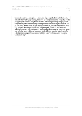 ZBUDUJ SWÓJ WIZERUNEK – darmowy fragment – Złote Myśli
                                                                             ● str.
Rafał Dorobek
                                                                               25


    to zostać odebrane jako próba wkupienia się w jego łaski. Pochlebstwo za-
    działa tylko wtedy, gdy wiemy, że osoba ta nie słyszała do tej pory zbyt wielu
    pozytywnych zdań na swój temat, bardzo lubi komplementy lub po prostu
    nie jest kompetentna i bardziej niż na poleceniach zależy jej na dobrym sa-
    mopoczuciu. Generalnie jednak lepiej jest unikać komplementowania w ta-
    kiej sytuacji. Zamiast tego – lepiej już skierować do takiej osoby uwagę,
    w której pokażemy, że rozumiemy trudności wykonywanego przez nią zada-
    nia, mówiąc na przykład: „Na pewno nie jest łatwo oceniać tak wiele osób.
    Jeżeli potrzebuje pan/pani jakiejś krótkiej przerwy, to możemy porozma-
    wiać za chwilę”.




                 Copyright by Wydawnictwo Złote Myśli & Rafał Dorobek
 