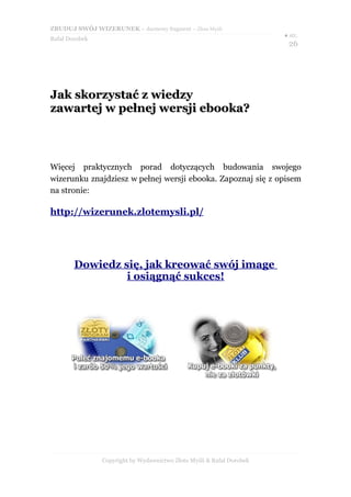 ZBUDUJ SWÓJ WIZERUNEK – darmowy fragment – Złote Myśli
                                                                       ● str.
Rafał Dorobek
                                                                        26




Jak skorzystać z wiedzy
zawartej w pełnej wersji ebooka?



Więcej praktycznych porad dotyczących budowania swojego
wizerunku znajdziesz w pełnej wersji ebooka. Zapoznaj się z opisem
na stronie:

http://wizerunek.zlotemysli.pl/




        Dowiedz się, jak kreować swój image
                 i osiągnąć sukces!




                Copyright by Wydawnictwo Złote Myśli & Rafał Dorobek
 