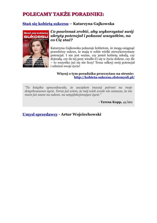 POLECAMY TAKŻE PORADNIKI:
Stań się kobietą sukcesu – Katarzyna Gajkowska

                  Co powinnaś zrobić, aby wykorzystać swój
                  ukryty potencjał i pokazać wszystkim, na
                  co Cię stać?

                  Katarzyna Gajkowska pokazuje kobietom, że mogą osiągnąć
                  prawdziwy sukces, że mają w sobie wielki niewykorzystany
                  potencjał. I nie jest ważne, czy jesteś kobietą młodą, czy
                  dojrzałą, czy do tej pory wiodło Ci się w życiu dobrze, czy źle
                  – to wszystko już się nie liczy! Teraz odkryj swój potencjał
                  i odmień swoje życie!

                       Więcej o tym poradniku przeczytasz na stronie:
                                  http://kobieta-sukcesu.zlotemysli.pl/


 "Ta książka spowodowała, że zaczęłam inaczej patrzeć na moje
 dotychczasowe życie. Teraz już wiem, że mój wiek wcale nie oznacza, że nie
 mam już szans na sukces, na satysfakcjonujące życie."

                                                     - Teresa Kopp, 44 lata


Umysł sprzedawcy - Artur Wojciechowski
 