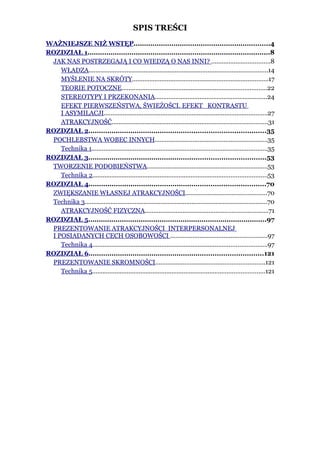 SPIS TREŚCI
WAŻNIEJSZE NIŻ WSTĘP.................................................................4
ROZDZIAŁ 1.......................................................................................8
 JAK NAS POSTRZEGAJĄ I CO WIEDZĄ O NAS INNI? ..................................8
    WŁADZA........................................................................................................14
    MYŚLENIE NA SKRÓTY...............................................................................17
    TEORIE POTOCZNE....................................................................................22
    STEREOTYPY I PRZEKONANIA.................................................................24
    EFEKT PIERWSZEŃSTWA, ŚWIEŻOŚCI. EFEKT KONTRASTU
    I ASYMILACJI...............................................................................................27
    ATRAKCYJNOŚĆ..........................................................................................31
ROZDZIAŁ 2....................................................................................35
 POCHLEBSTWA WOBEC INNYCH.................................................................35
    Technika 1......................................................................................................35
ROZDZIAŁ 3....................................................................................53
 TWORZENIE PODOBIEŃSTWA......................................................................53
    Technika 2.....................................................................................................53
ROZDZIAŁ 4....................................................................................70
 ZWIĘKSZANIE WŁASNEJ ATRAKCYJNOŚCI...............................................70
 Technika 3..........................................................................................................70
    ATRAKCYJNOŚĆ FIZYCZNA.......................................................................71
ROZDZIAŁ 5.....................................................................................97
 PREZENTOWANIE ATRAKCYJNOŚCI INTERPERSONALNEJ
 I POSIADANYCH CECH OSOBOWOŚCI ........................................................97
    Technika 4.....................................................................................................97
ROZDZIAŁ 6...................................................................................121
 PREZENTOWANIE SKROMNOŚCI...............................................................121
    Technika 5....................................................................................................121
 