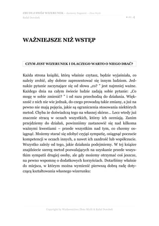 ZBUDUJ SWÓJ WIZERUNEK – darmowy fragment – Złote Myśli
Rafał Dorobek                                                          ● str. 4




WAŻNIEJSZE NIŻ WSTĘP



 CZYM JEST WIZERUNEK I DLACZEGO WARTO O NIEGO DBAĆ?


Każda strona książki, którą właśnie czytasz, będzie wyjaśniała, co
należy zrobić, aby dobrze zaprezentować się innym ludziom. Jed-
nakże pytanie zaczynające się od słowa „co? ” jest najmniej ważne.
Każdego dnia na całym świecie ludzie zadają sobie pytanie: „Co
mogę w sobie zmienić? ” i od razu przechodzą do działania. Więk-
szość z nich nie wie jednak, do czego prowadzą takie zmiany, a już na
pewno nie mają pojęcia, jakie są ograniczenia stosowania niektórych
metod. Chyba że doświadczą tego na własnej skórze... Lecz wtedy już
znacznie stracą w oczach wszystkich, którzy ich oceniają. Zanim
przejdziemy do działań, powinniśmy zastanowić się nad kilkoma
ważnymi kwestiami – przede wszystkim nad tym, co chcemy os-
iągnąć. Możemy starać się zdobyć czyjąś sympatię, osiągnąć poczucie
kompetencji w oczach innych, a nawet ich zazdrość lub współczucie.
Wszystko zależy od tego, jakie działania podejmiemy. W tej książce
znajdziecie szereg metod pozwalających na uzyskanie przede wszys-
tkim sympatii drugiej osoby, ale gdy możemy otrzymać coś jeszcze,
na pewno wspomnę o dodatkowych korzyściach. Dotarliśmy właśnie
do miejsca, w którym można wymienić pierwszą dobrą radę doty-
czącą kształtowania własnego wizerunku:




                Copyright by Wydawnictwo Złote Myśli & Rafał Dorobek
 