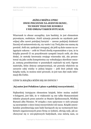 ZBUDUJ SWÓJ WIZERUNEK – darmowy fragment – Złote Myśli
Rafał Dorobek                                                            ● str. 5




                       JEŻELI MOŻNA UPIEC
                DWIE PIECZENIE NA JEDNYM OGNIU,
                   TO NIGDY TEGO NIE IGNORUJ
                 I NIE OMIJAJ TAKICH SYTUACJI.

Wizerunek to obszar szczególny, tym bardziej, że jest elementem
prywatnym, osobistym. Jeżeli sytuacja pozwala na uzyskanie pod-
wójnej albo nawet potrójnej korzyści – zawsze podejmij działanie!
Zacznij od zastanowienia się, czy warto i czy Twój plan ma szansę się
powieść. Jeśli nie, spokojnie zrezygnuj, ale jeśli są duże szanse na os-
iągnięcie sukcesu – zrób to! Przed chwilą wspomniałem o tym, że ta
książka pozwoli Ci na pozyskiwanie sympatii innych osób, ale chcę
dodać, że metody kreowania swojego wizerunku tak, aby prezen-
tować się jako osoba kompetentna czy wzbudzająca określone emoc-
je, zostaną przedstawione w pozostałych częściach tej serii. Ogrom
materiału, który dotyczy autoprezentacji, nie pozwala właściwie na
zawarcie całej wiedzy w jednej książce – jeśli ktoś jednak taką
książkę wyda, to możesz mieć pewność, że jest tam zbyt mało infor-
macji dla Ciebie.

CZYM TA KSIĄŻKA RÓŻNI SIĘ OD INNYCH ?

Jej autor jest Polakiem i pisze o polskiej rzeczywistości.

Najbardziej irytującym elementem książek, które można znaleźć
w księgarni, jest fakt, że w większości są one tylko tłumaczeniami
tekstów pisanych przez autorów ze Stanów Zjednoczonych, Wielkiej
Brytanii albo Niemiec. W związku z tym opisywane w nich sytuacje
są zaczerpnięte z nieco innej rzeczywistości niż nasza. Książki amery-
kańskie przedstawiają nam ludzi bawiących się na wystawnych ban-
kietach organizowanych przez firmę co tydzień, oferują rady, jak za-
chowywać się w 100-piętrowych budynkach, oraz mówią nam, co

                  Copyright by Wydawnictwo Złote Myśli & Rafał Dorobek
 