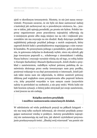 ZBUDUJ SWÓJ WIZERUNEK – darmowy fragment – Złote Myśli
Rafał Dorobek                                                          ● str. 6




zjeść w określonym towarzystwie. Niestety, to nie jest nasza rzeczy-
wistość. Przyznam szczerze, że nie było mi dane zastosować żadnej
z instrukcji jak zachowywać się w prawdziwym wieżowcu, bo... jesz-
cze w takim, jaki opisują poradniki, po prostu nie byłem. Polskie im-
prezy organizowane przez pracodawcę najczęściej odbywają się
w mniejszym gronie albo mają miejsce raz na rok i większość pra-
cowników nie ma zwyczaju na nie chodzić. Rady dotyczące posiłków
najdobitniej pokazuje przykład jednego z moich znajomych, który
zaprosił dwóch ludzi z przedsiębiorstwa negocjującego z nim warun-
ki kontaktu. Po przeczytaniu jednego z poradników, pełen przekona-
nia, że gotowana cielęcina to doskonały wybór, nieco się zdziwił, gdy
jego towarzysze poprosili o... schabowego z ziemniakami i sałatką.
Nasza kultura i zwyczaje wyraźnie różnią się od tego, co robią ludzie
w Europie Zachodniej i Stanach Zjednoczonych. Jeżeli chodzi o przy-
kład z zamówieniem, radziłbym wybrać potrawę podobną do za-
mówienia złożonego przez osoby towarzyszące nam przy posiłku,
ponieważ wskazuje to na chęć porozumienia w interesach. Jeżeli jed-
nak takie menu nam nie odpowiada, to dobrze zamówić potrawę
zbliżoną pod względem czasu przygotowania albo poprosić kelnera
o to, żeby przyniósł wszystkie w tym samym czasie (oczywiście
należy to powiedzieć na osobności, a nie przy stole). Wielu ludzi nie
lubi bowiem sytuacji, w której jedni otrzymali już swoje zamówienie,
a inni jeszcze na nie czekają.

                   Książka zawiera przykłady
          i możliwe zastosowania omawianych działań.

W odróżnieniu od wielu podobnych pozycji na półkach księgarń –
nie ma tutaj tylko suchych informacji, ale również przykłady poma-
gające zastosować wiedzę w praktyce. Autorzy poradników najczęś-
ciej nie zastanawiają się nad tym, jak ułatwić czytelnikowi przyswa-
janie przekazywanych treści. „Zbuduj swój wizerunek” ma pomóc nie


                Copyright by Wydawnictwo Złote Myśli & Rafał Dorobek
 