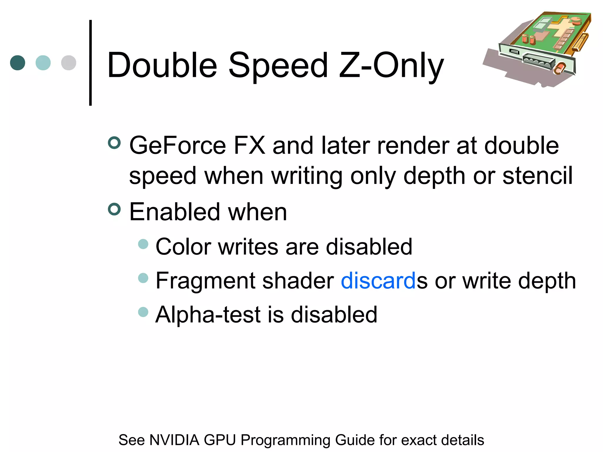 Double Speed Z-Only
 GeForce FX and later render at double
speed when writing only depth or stencil
 Enabled when
Color writes are disabled
Fragment shader discards or write depth
Alpha-test is disabled
See NVIDIA GPU Programming Guide for exact details
 