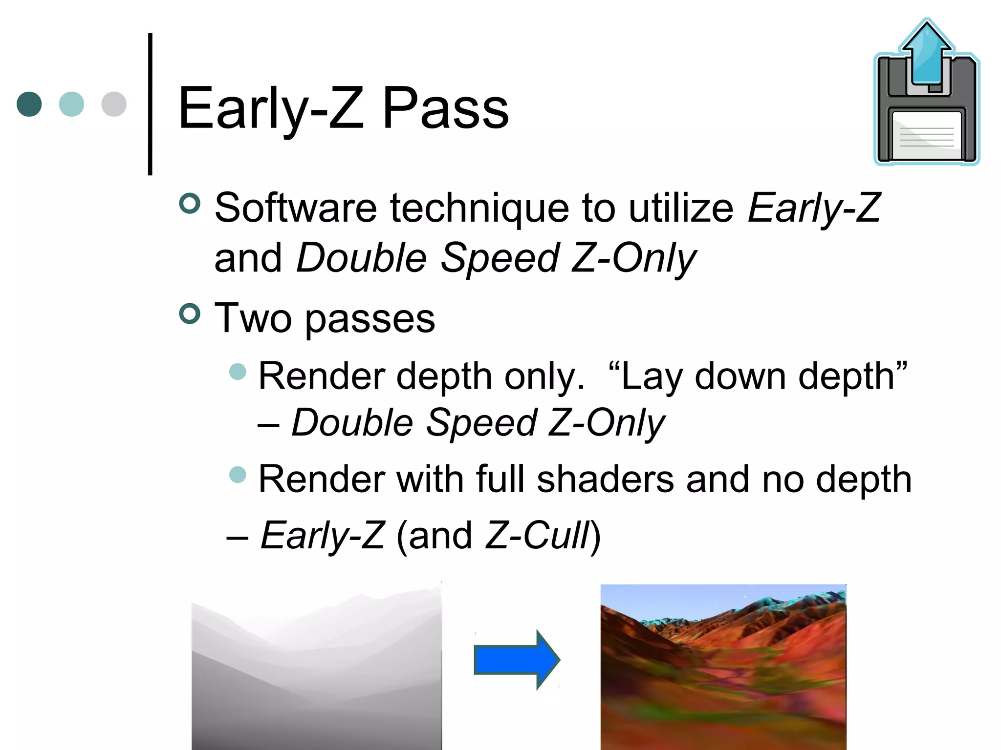Early-Z Pass
 Software technique to utilize Early-Z
and Double Speed Z-Only
 Two passes
Render depth only. “Lay down depth”
– Double Speed Z-Only
Render with full shaders and no depth
– Early-Z (and Z-Cull)
 