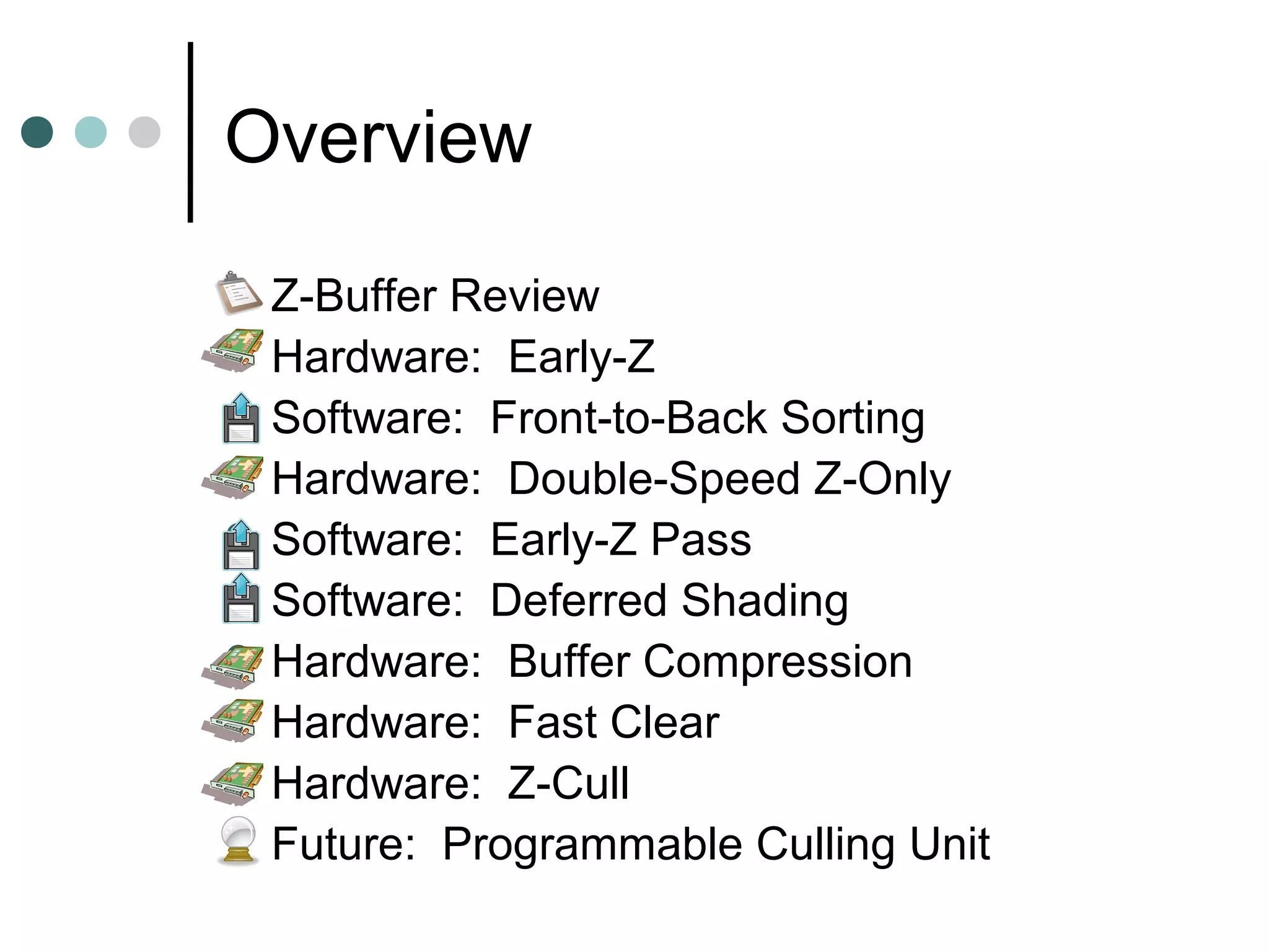 Overview
 Z-Buffer Review
 Hardware: Early-Z
 Software: Front-to-Back Sorting
 Hardware: Double-Speed Z-Only
 Software: Early-Z Pass
 Software: Deferred Shading
 Hardware: Buffer Compression
 Hardware: Fast Clear
 Hardware: Z-Cull
 Future: Programmable Culling Unit
 