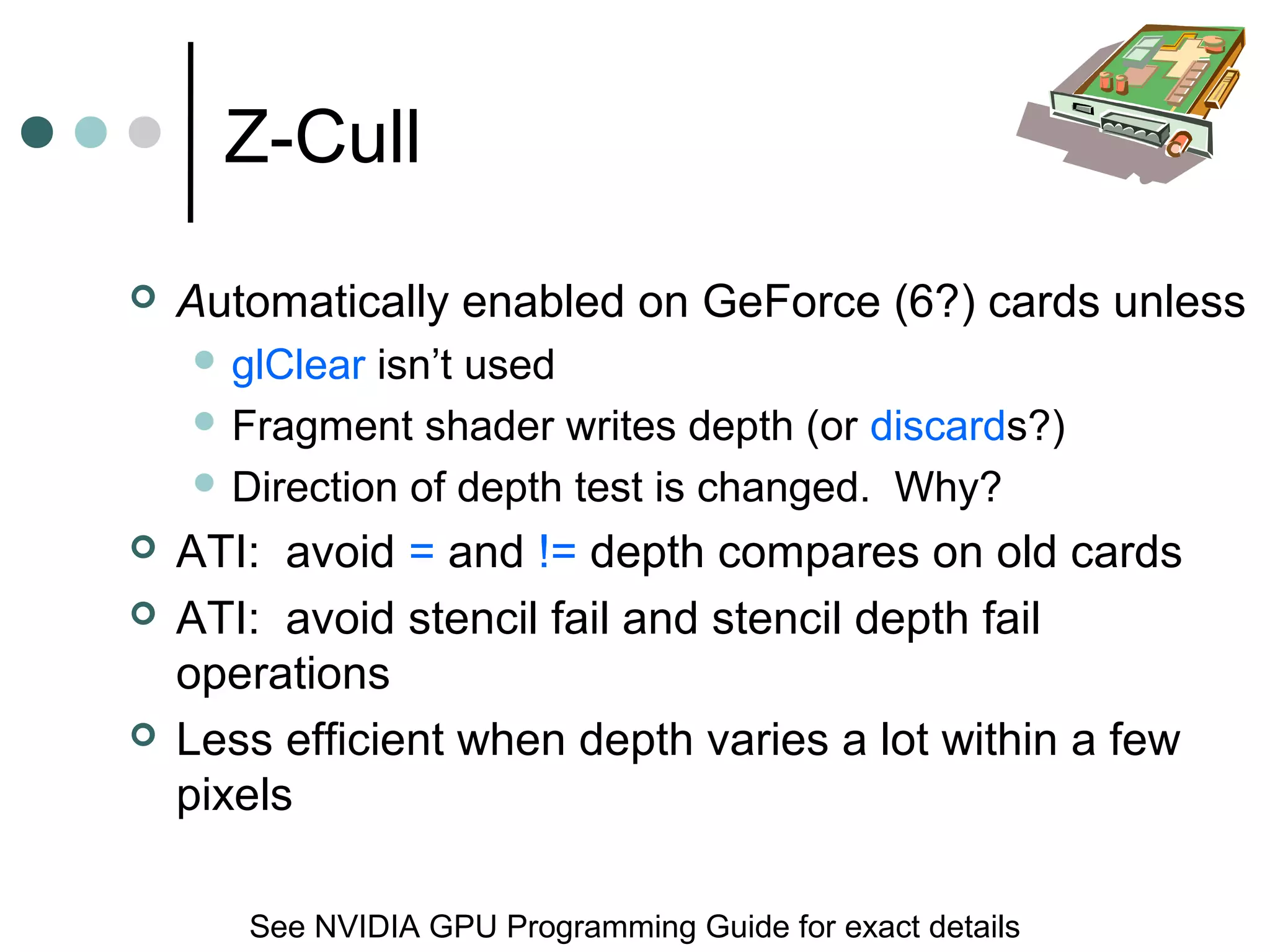 Z-Cull
 Automatically enabled on GeForce (6?) cards unless
 glClear isn’t used
 Fragment shader writes depth (or discards?)
 Direction of depth test is changed. Why?
 ATI: avoid = and != depth compares on old cards
 ATI: avoid stencil fail and stencil depth fail
operations
 Less efficient when depth varies a lot within a few
pixels
See NVIDIA GPU Programming Guide for exact details
 