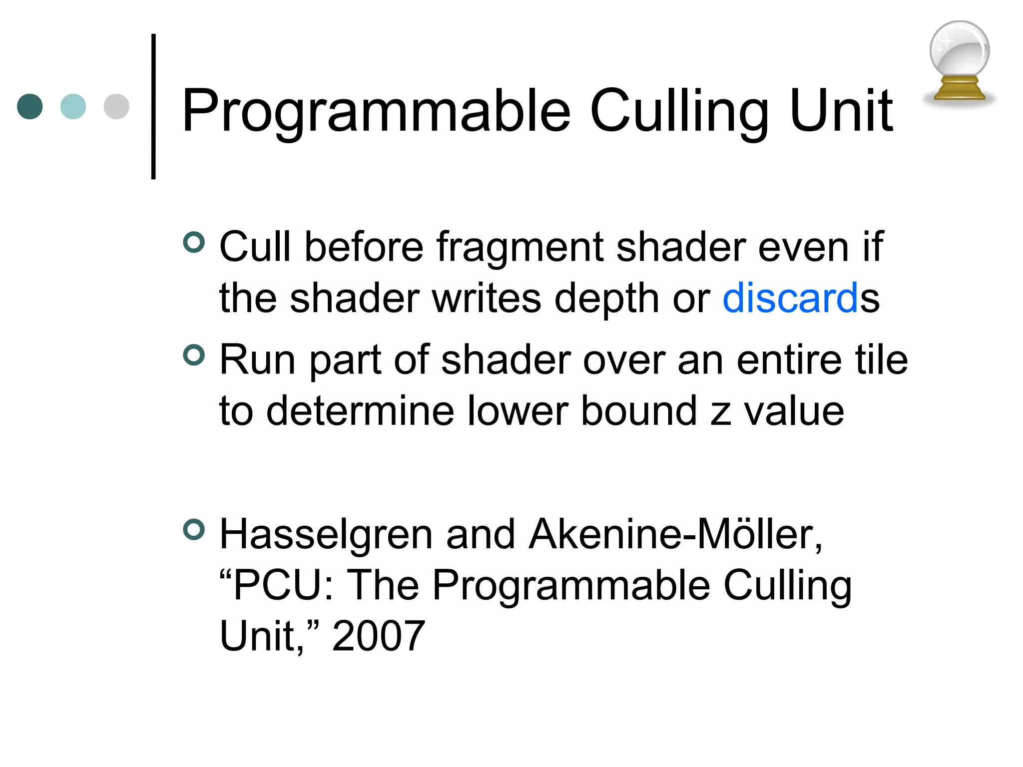 Programmable Culling Unit
 Cull before fragment shader even if
the shader writes depth or discards
 Run part of shader over an entire tile
to determine lower bound z value
 Hasselgren and Akenine-Möller,
“PCU: The Programmable Culling
Unit,” 2007
 