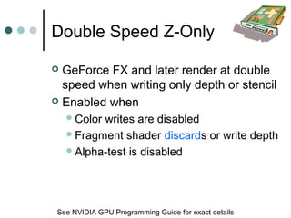 Double Speed Z-Only
 GeForce FX and later render at double
speed when writing only depth or stencil
 Enabled when
Color writes are disabled
Fragment shader discards or write depth
Alpha-test is disabled
See NVIDIA GPU Programming Guide for exact details
 