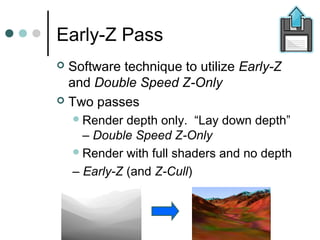 Early-Z Pass
 Software technique to utilize Early-Z
and Double Speed Z-Only
 Two passes
Render depth only. “Lay down depth”
– Double Speed Z-Only
Render with full shaders and no depth
– Early-Z (and Z-Cull)
 