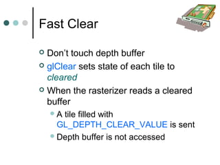 Fast Clear
 Don’t touch depth buffer
 glClear sets state of each tile to
cleared
 When the rasterizer reads a cleared
buffer
A tile filled with
GL_DEPTH_CLEAR_VALUE is sent
Depth buffer is not accessed
 