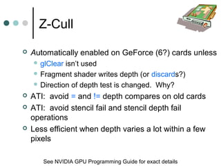Z-Cull
 Automatically enabled on GeForce (6?) cards unless
 glClear isn’t used
 Fragment shader writes depth (or discards?)
 Direction of depth test is changed. Why?
 ATI: avoid = and != depth compares on old cards
 ATI: avoid stencil fail and stencil depth fail
operations
 Less efficient when depth varies a lot within a few
pixels
See NVIDIA GPU Programming Guide for exact details
 
