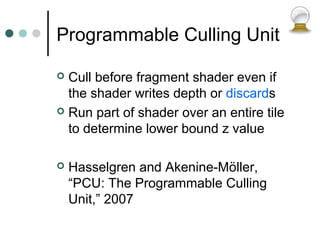 Programmable Culling Unit
 Cull before fragment shader even if
the shader writes depth or discards
 Run part of shader over an entire tile
to determine lower bound z value
 Hasselgren and Akenine-Möller,
“PCU: The Programmable Culling
Unit,” 2007
 