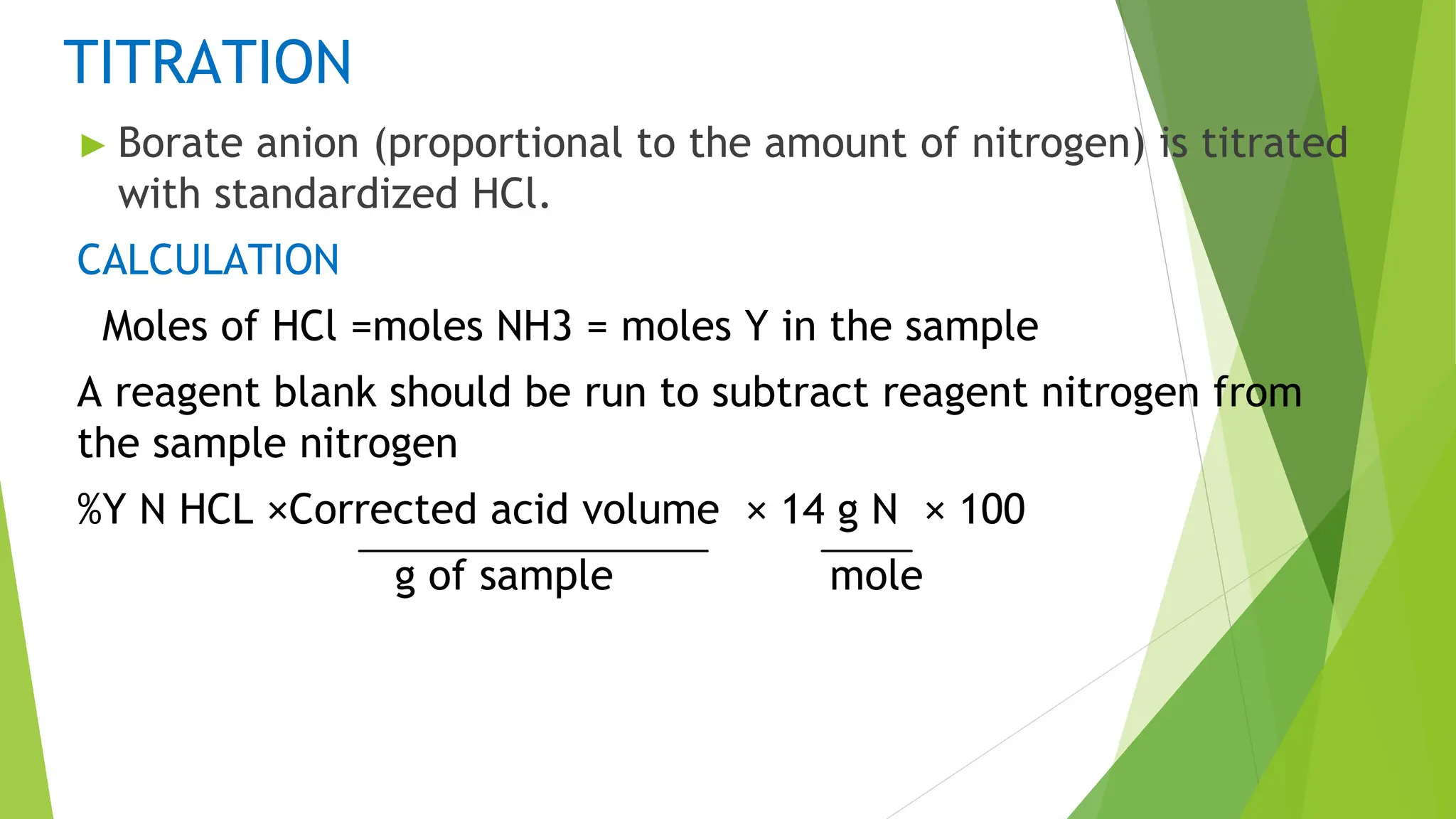TITRATION
► Borate anion (proportional to the amount of nitrogen) is titrated
with standardized HCl.
CALCULATION
Moles of HCl =moles NH3 = moles Y in the sample
A reagent blank should be run to subtract reagent nitrogen from
the sample nitrogen
%Y N HCL ×Corrected acid volume × 14 g N × 100
g of sample mole
 