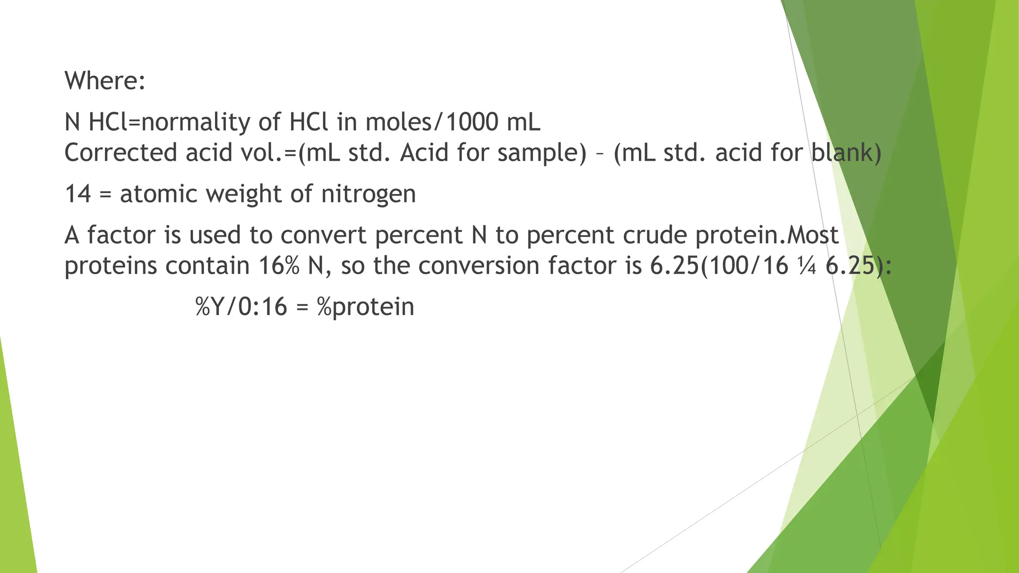Where:
N HCl=normality of HCl in moles/1000 mL
Corrected acid vol.=(mL std. Acid for sample) – (mL std. acid for blank)
14 = atomic weight of nitrogen
A factor is used to convert percent N to percent crude protein.Most
proteins contain 16% N, so the conversion factor is 6.25(100/16 ¼ 6.25):
%Y/0:16 = %protein
 