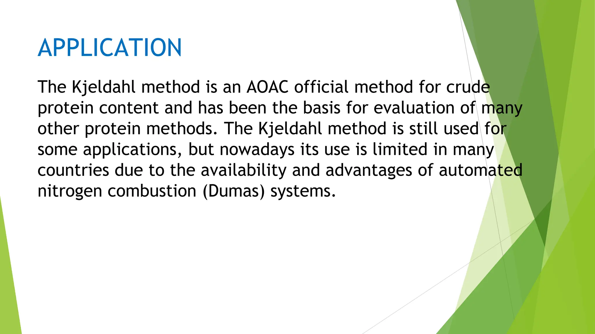 APPLICATION
The Kjeldahl method is an AOAC official method for crude
protein content and has been the basis for evaluation of many
other protein methods. The Kjeldahl method is still used for
some applications, but nowadays its use is limited in many
countries due to the availability and advantages of automated
nitrogen combustion (Dumas) systems.
 