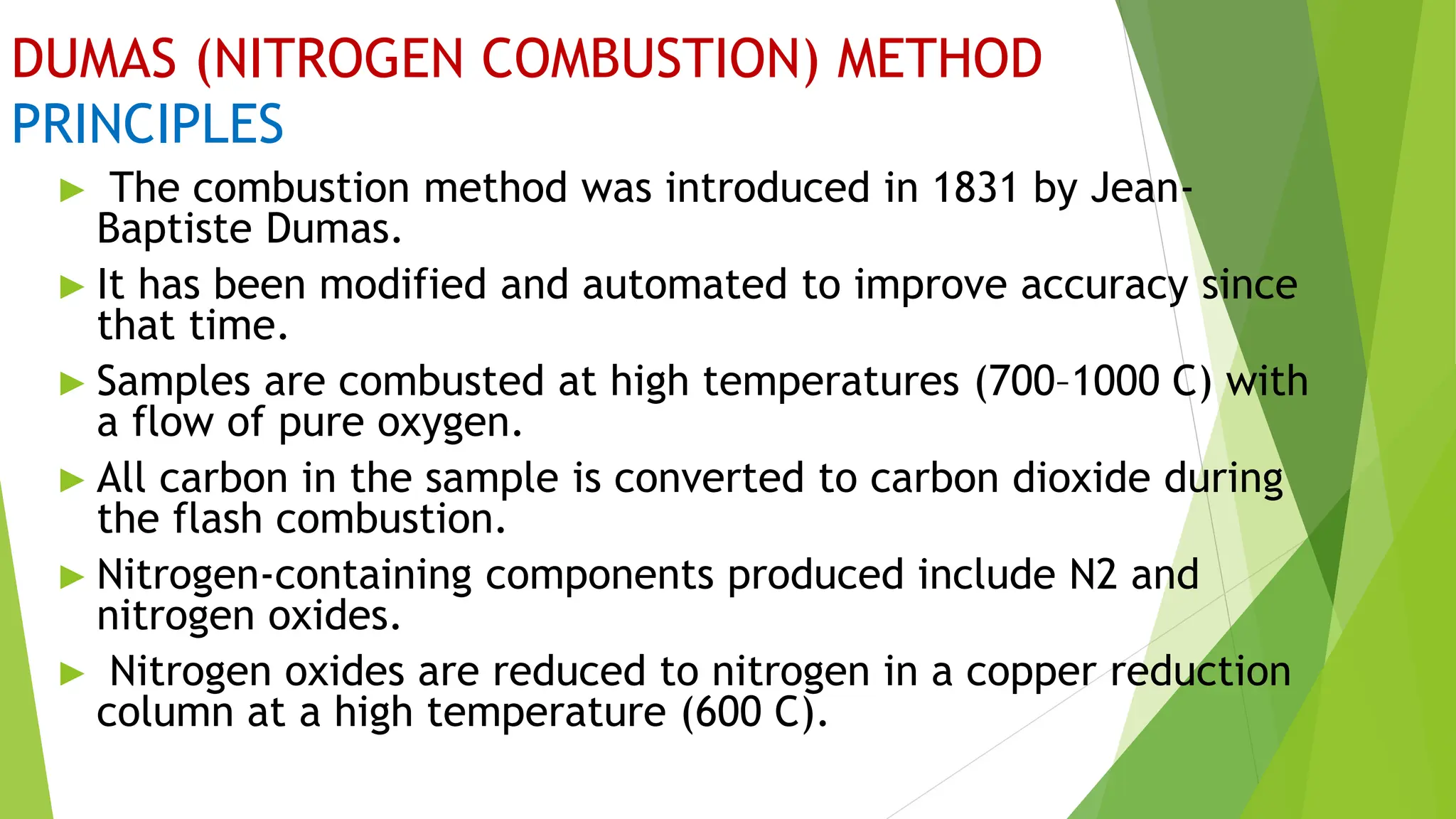 DUMAS (NITROGEN COMBUSTION) METHOD
PRINCIPLES
► The combustion method was introduced in 1831 by Jean-
Baptiste Dumas.
► It has been modified and automated to improve accuracy since
that time.
► Samples are combusted at high temperatures (700–1000 C) with
a flow of pure oxygen.
► All carbon in the sample is converted to carbon dioxide during
the flash combustion.
► Nitrogen-containing components produced include N2 and
nitrogen oxides.
► Nitrogen oxides are reduced to nitrogen in a copper reduction
column at a high temperature (600 C).
 