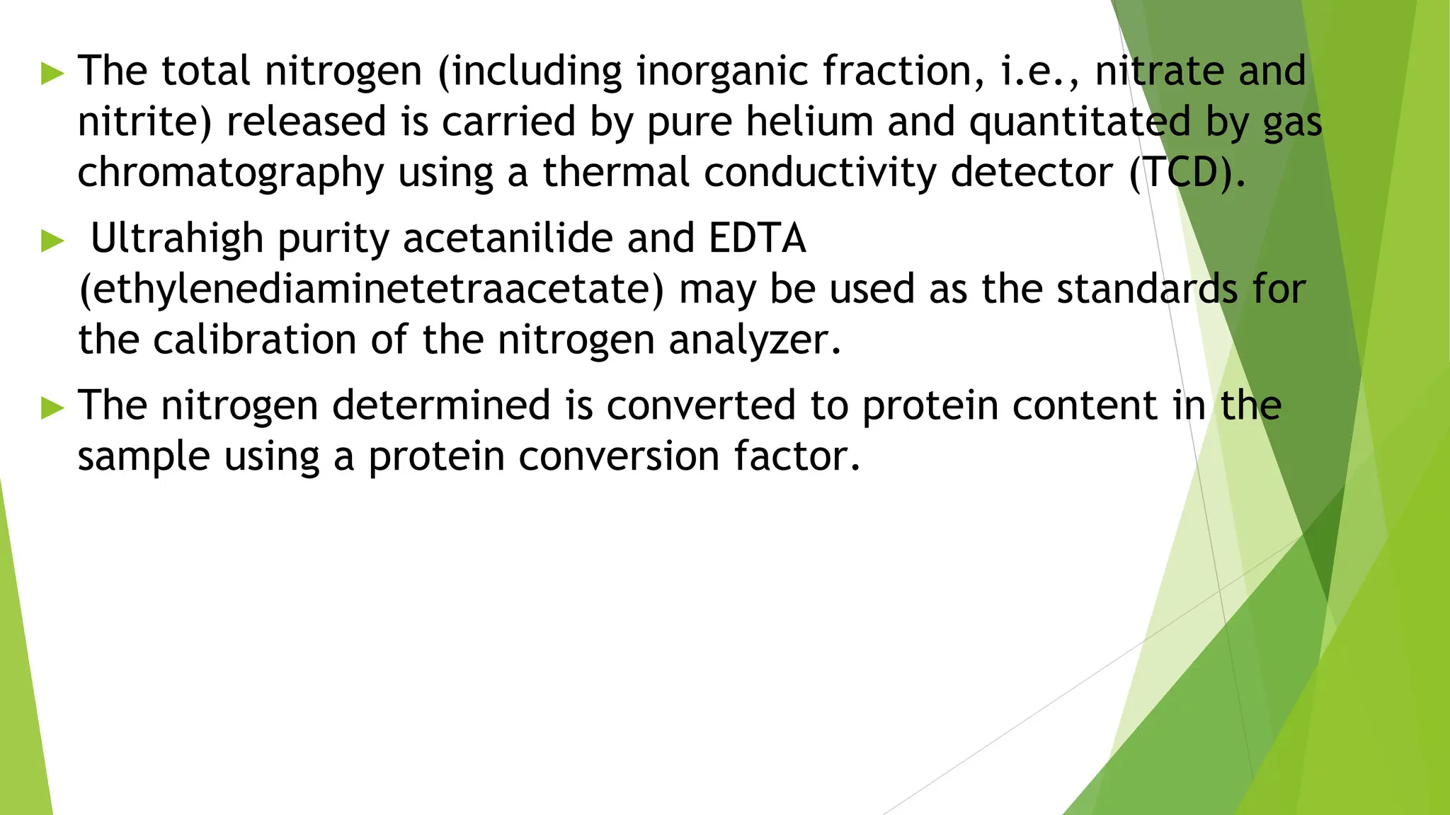 ► The total nitrogen (including inorganic fraction, i.e., nitrate and
nitrite) released is carried by pure helium and quantitated by gas
chromatography using a thermal conductivity detector (TCD).
► Ultrahigh purity acetanilide and EDTA
(ethylenediaminetetraacetate) may be used as the standards for
the calibration of the nitrogen analyzer.
► The nitrogen determined is converted to protein content in the
sample using a protein conversion factor.
 