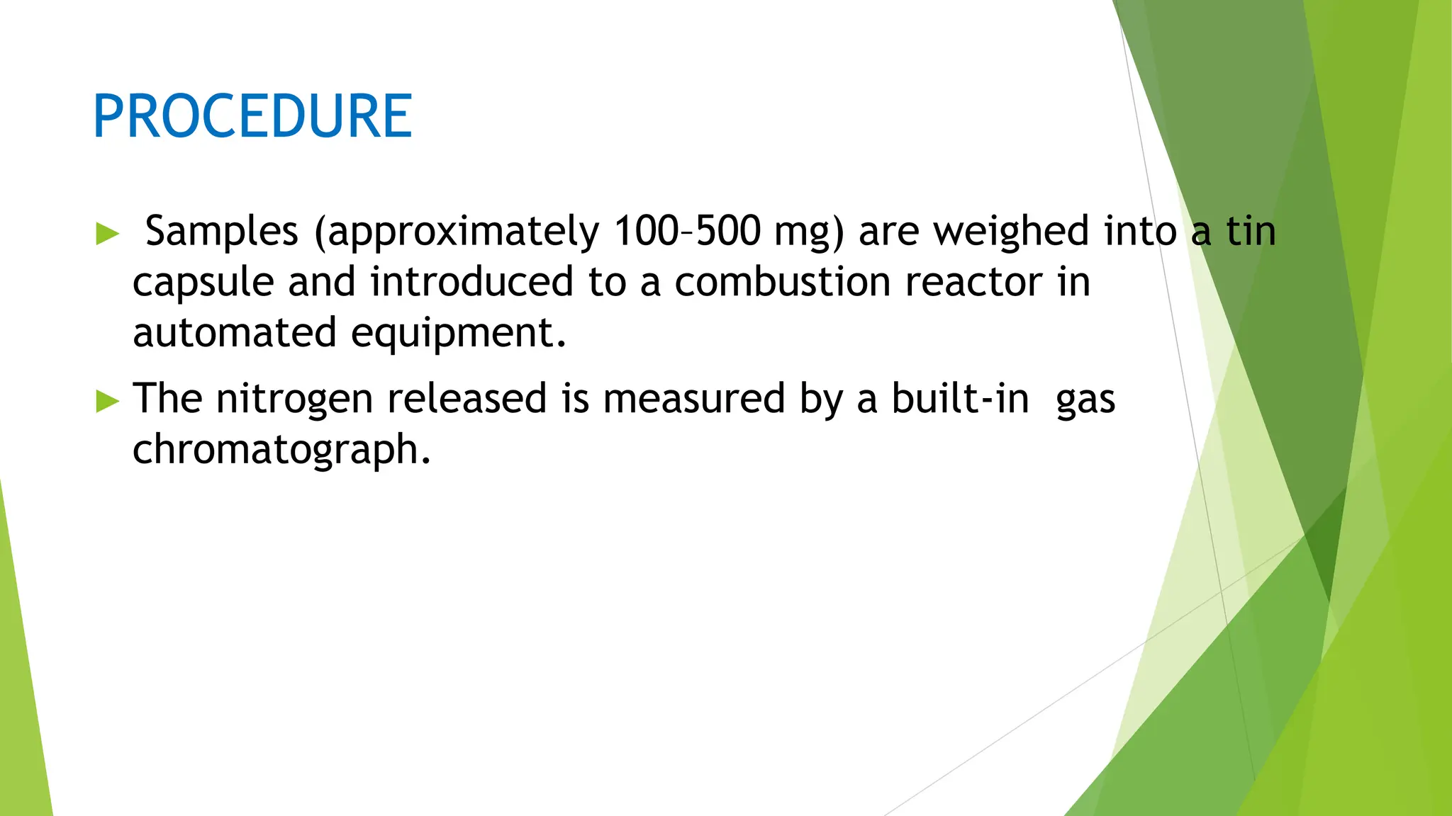 PROCEDURE
► Samples (approximately 100–500 mg) are weighed into a tin
capsule and introduced to a combustion reactor in
automated equipment.
► The nitrogen released is measured by a built-in gas
chromatograph.
 
