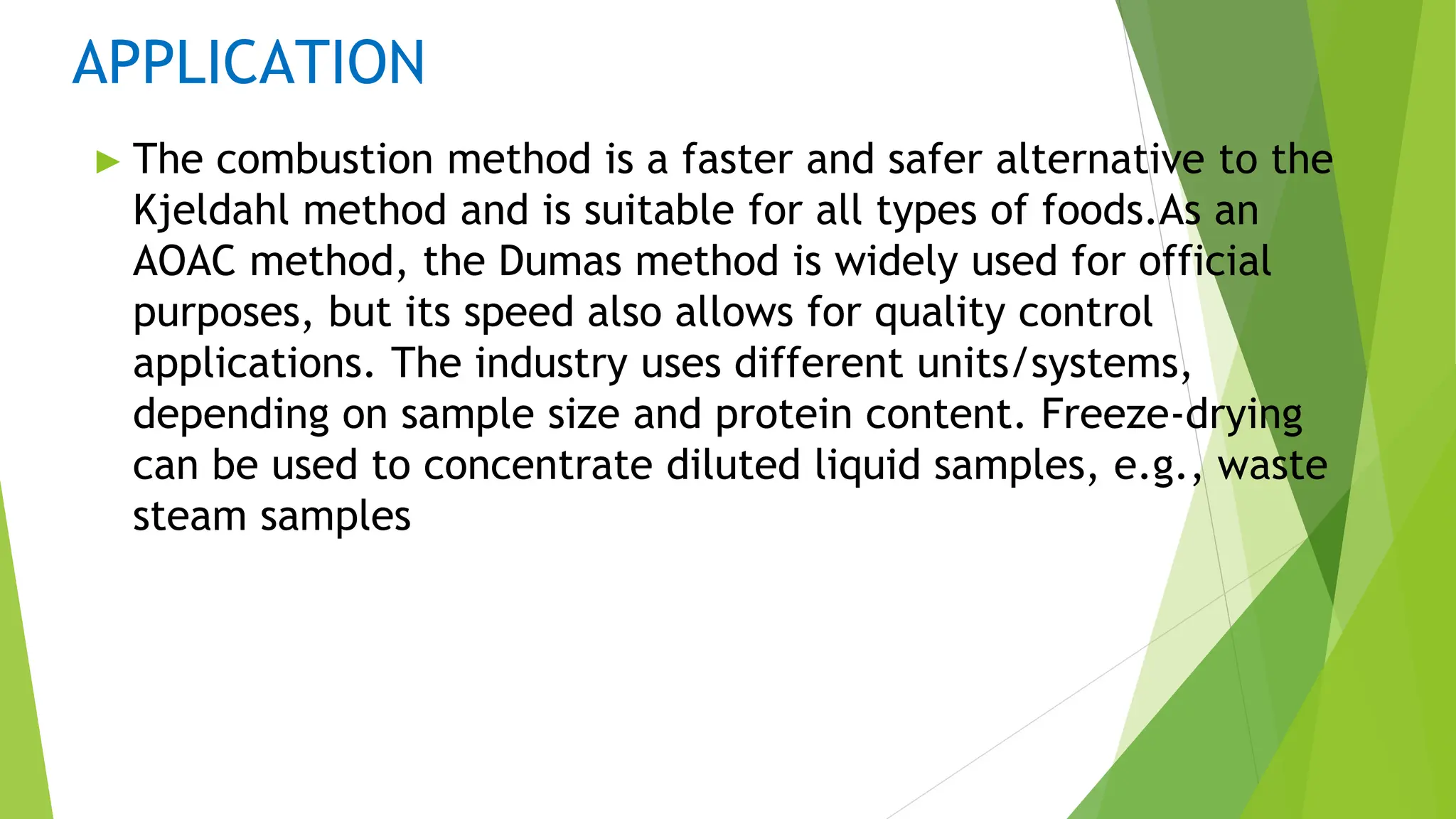 APPLICATION
► The combustion method is a faster and safer alternative to the
Kjeldahl method and is suitable for all types of foods.As an
AOAC method, the Dumas method is widely used for official
purposes, but its speed also allows for quality control
applications. The industry uses different units/systems,
depending on sample size and protein content. Freeze-drying
can be used to concentrate diluted liquid samples, e.g., waste
steam samples
 