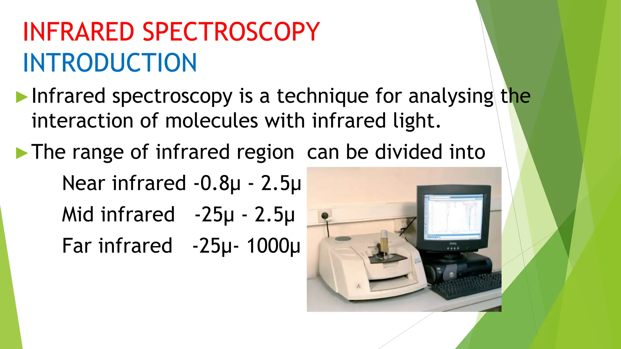 INFRARED SPECTROSCOPY
INTRODUCTION
►Infrared spectroscopy is a technique for analysing the
interaction of molecules with infrared light.
►The range of infrared region can be divided into
Near infrared -0.8µ - 2.5µ
Mid infrared -25µ - 2.5µ
Far infrared -25µ- 1000µ
 