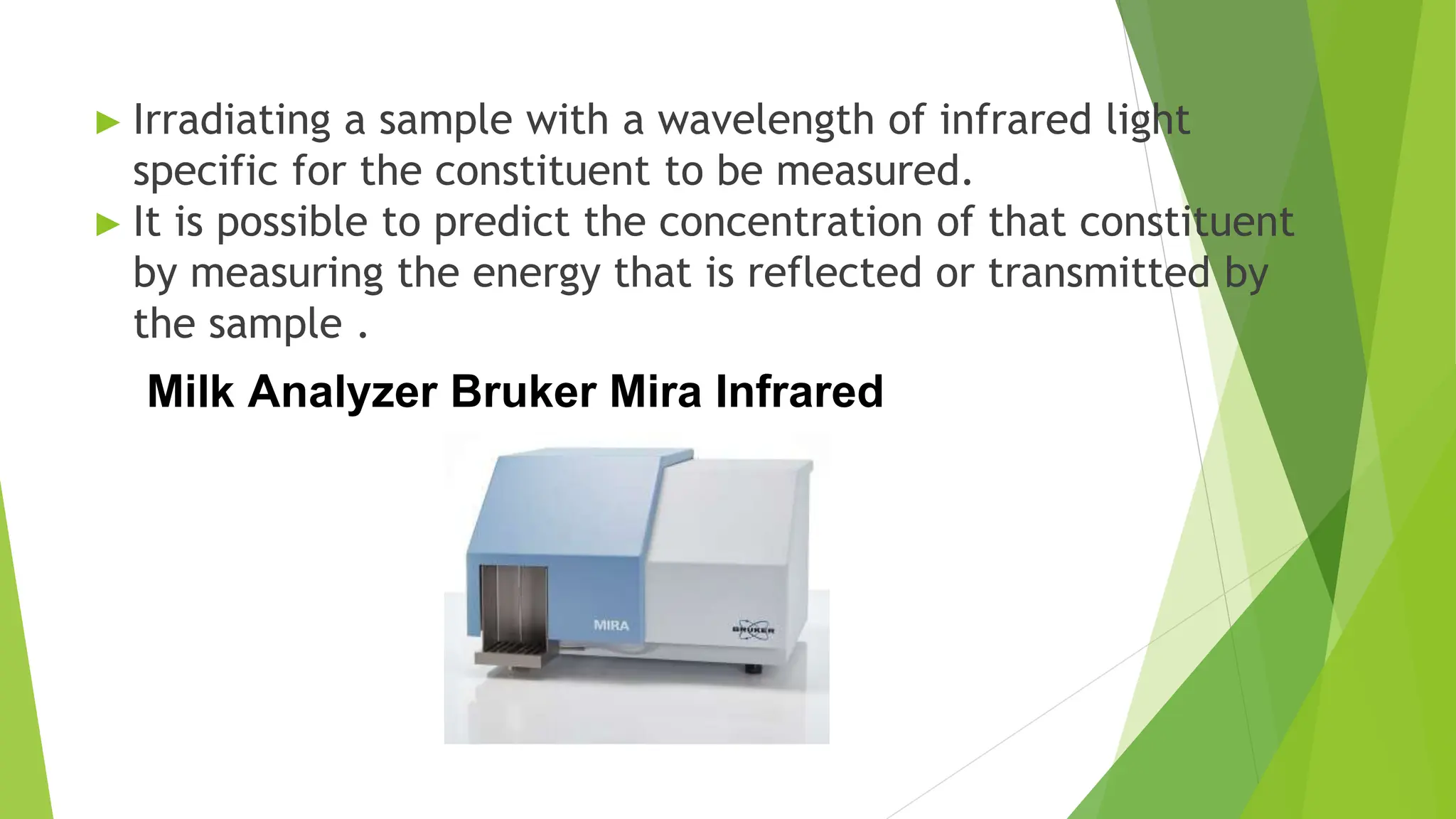 ► Irradiating a sample with a wavelength of infrared light
specific for the constituent to be measured.
► It is possible to predict the concentration of that constituent
by measuring the energy that is reflected or transmitted by
the sample .
Milk Analyzer Bruker Mira Infrared
 