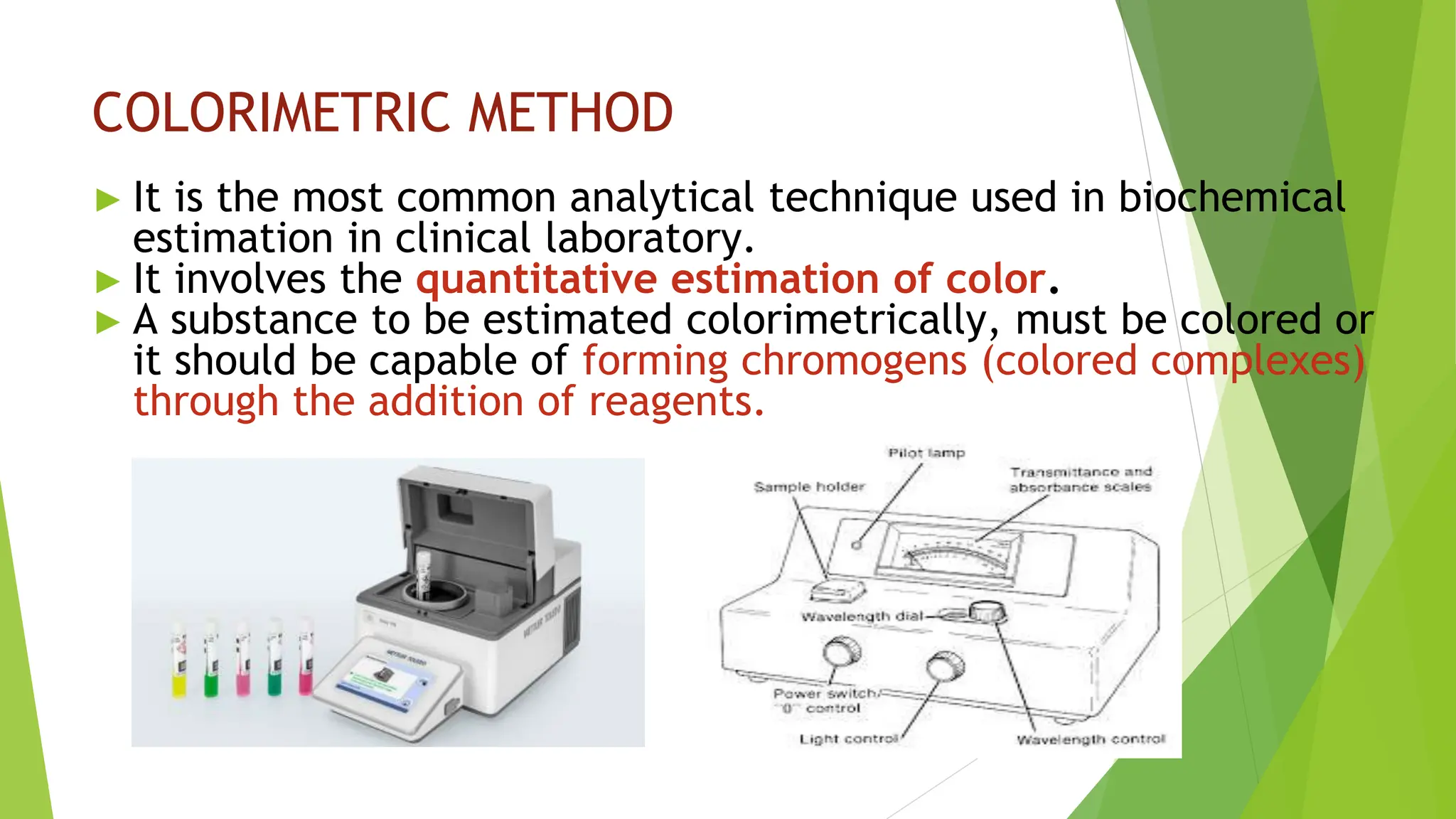 COLORIMETRIC METHOD
► It is the most common analytical technique used in biochemical
estimation in clinical laboratory.
► It involves the quantitative estimation of color.
► A substance to be estimated colorimetrically, must be colored or
it should be capable of forming chromogens (colored complexes)
through the addition of reagents.
 