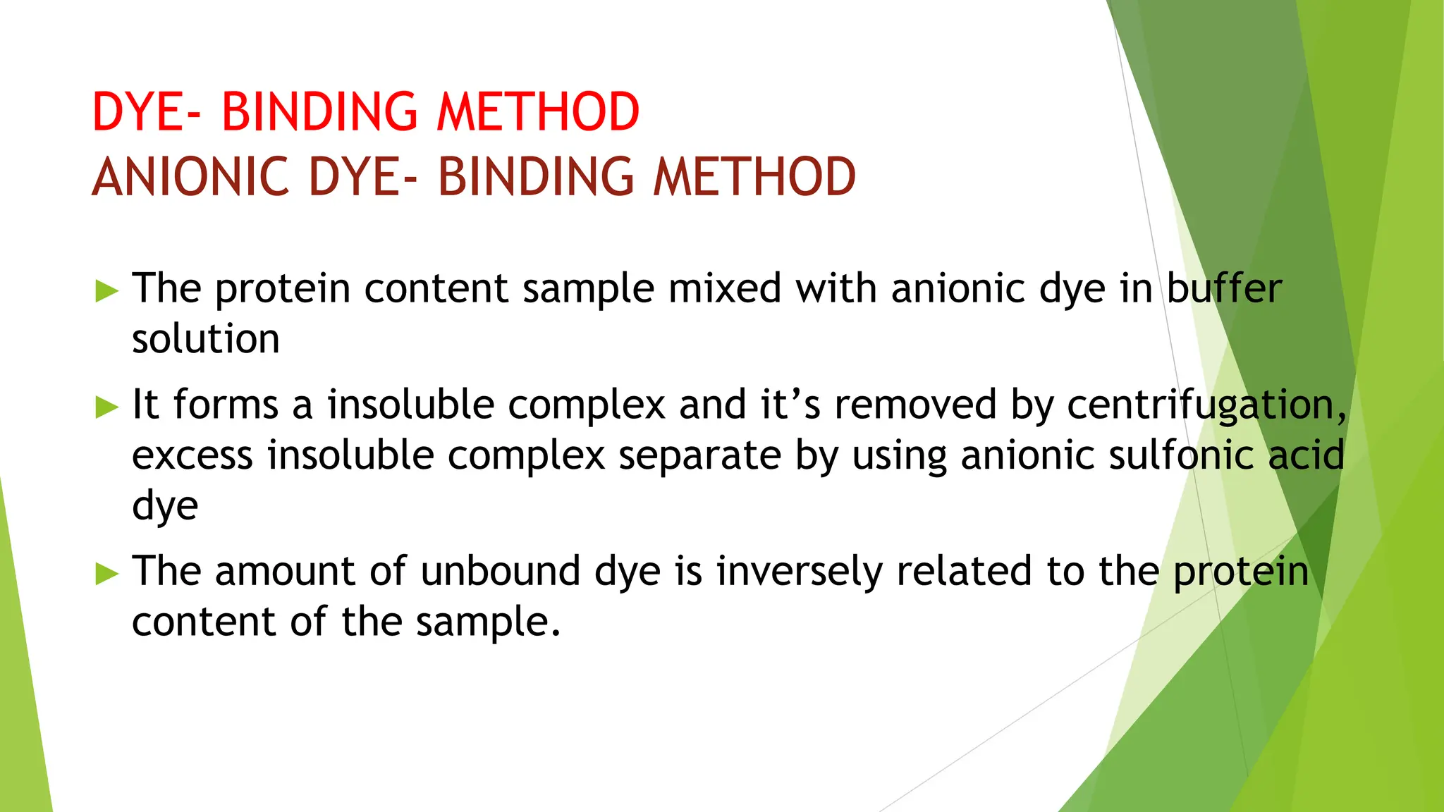 DYE- BINDING METHOD
ANIONIC DYE- BINDING METHOD
► The protein content sample mixed with anionic dye in buffer
solution
► It forms a insoluble complex and it’s removed by centrifugation,
excess insoluble complex separate by using anionic sulfonic acid
dye
► The amount of unbound dye is inversely related to the protein
content of the sample.
 