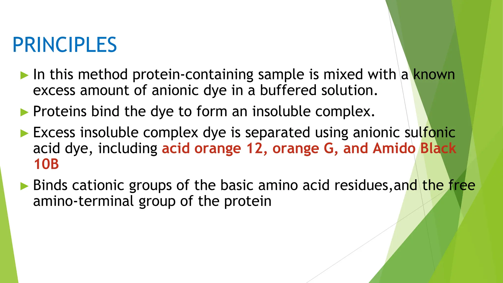 PRINCIPLES
► In this method protein-containing sample is mixed with a known
excess amount of anionic dye in a buffered solution.
► Proteins bind the dye to form an insoluble complex.
► Excess insoluble complex dye is separated using anionic sulfonic
acid dye, including acid orange 12, orange G, and Amido Black
10B
► Binds cationic groups of the basic amino acid residues,and the free
amino-terminal group of the protein
 