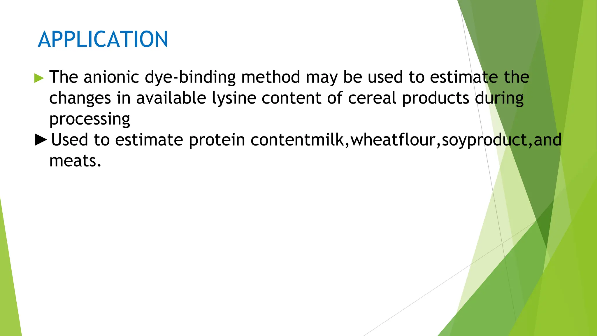 APPLICATION
► The anionic dye-binding method may be used to estimate the
changes in available lysine content of cereal products during
processing
►Used to estimate protein contentmilk,wheatflour,soyproduct,and
meats.
 