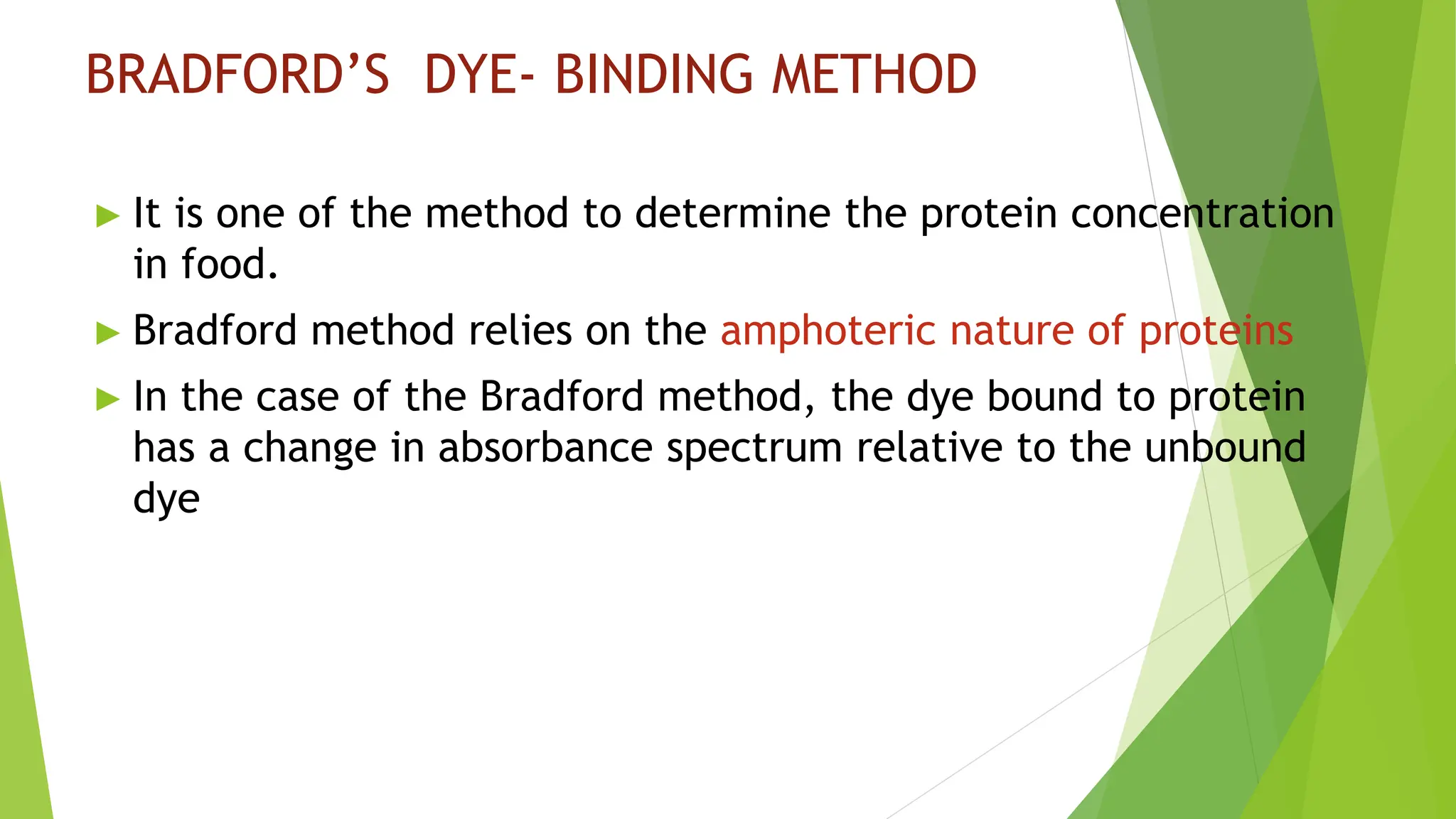 BRADFORD’S DYE- BINDING METHOD
► It is one of the method to determine the protein concentration
in food.
► Bradford method relies on the amphoteric nature of proteins
► In the case of the Bradford method, the dye bound to protein
has a change in absorbance spectrum relative to the unbound
dye
 