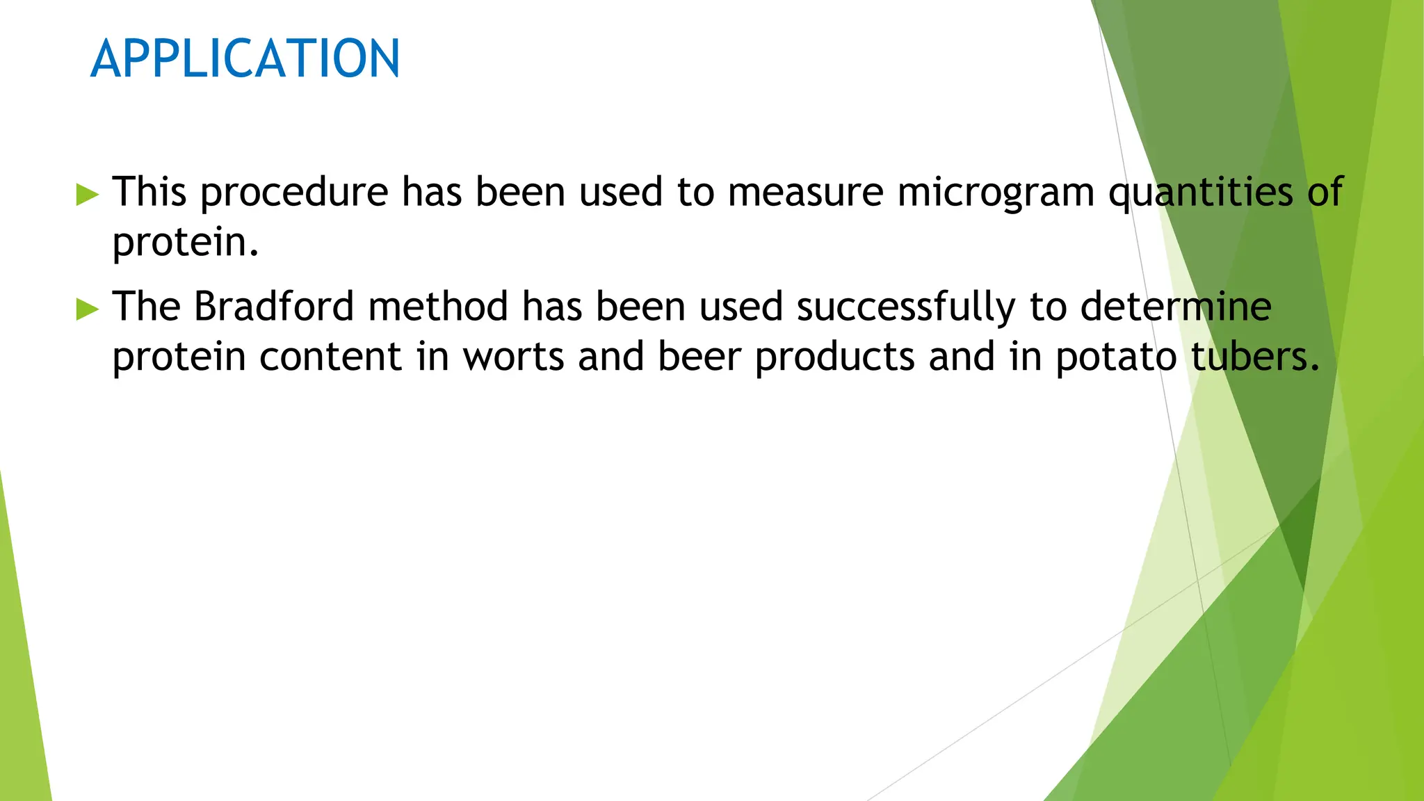 APPLICATION
► This procedure has been used to measure microgram quantities of
protein.
► The Bradford method has been used successfully to determine
protein content in worts and beer products and in potato tubers.
 