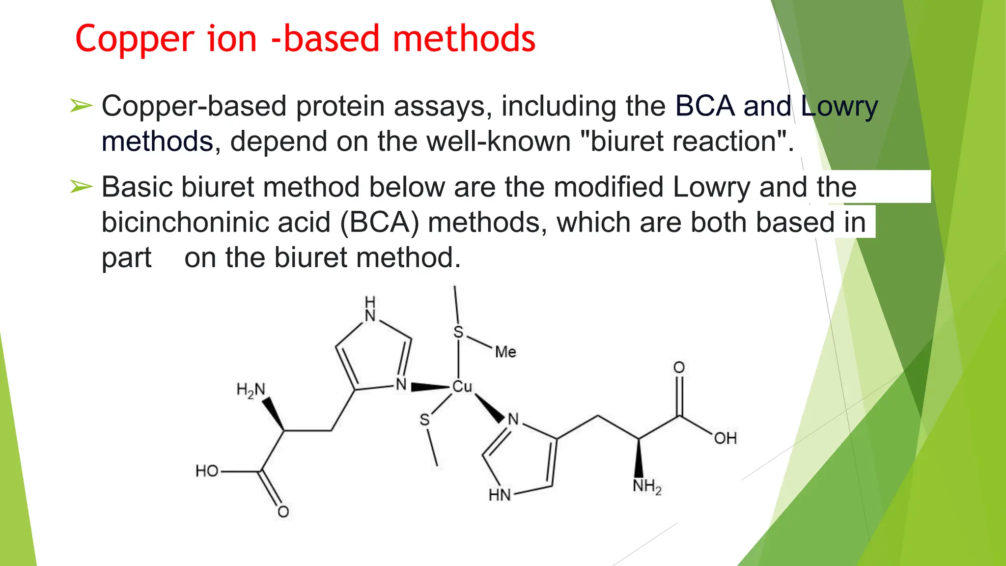 Copper ion -based methods
➢ Copper-based protein assays, including the BCA and Lowry
methods, depend on the well-known "biuret reaction".
➢ Basic biuret method below are the modified Lowry and the
bicinchoninic acid (BCA) methods, which are both based in
part on the biuret method.
 